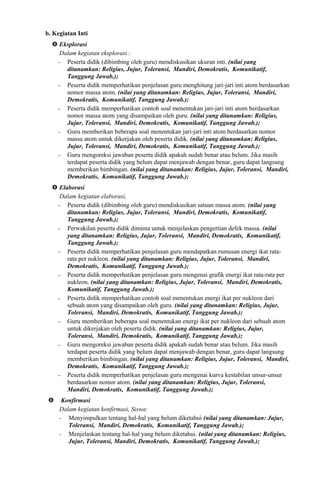 b. Kegiatan Inti
 Eksplorasi
Dalam kegiatan eksplorasi :
− Peserta didik (dibimbing oleh guru) mendiskusikan ukuran inti. (nilai yang
ditanamkan: Religius, Jujur, Toleransi, Mandiri, Demokratis, Komunikatif,
Tanggung Jawab.);
− Peserta didik memperhatikan penjelasan guru menghitung jari-jari inti atom berdasarkan
nomor massa atom. (nilai yang ditanamkan: Religius, Jujur, Toleransi, Mandiri,
Demokratis, Komunikatif, Tanggung Jawab.);
− Peserta didik memperhatikan contoh soal menentukan jari-jari inti atom berdasarkan
nomor massa atom yang disampaikan oleh guru. (nilai yang ditanamkan: Religius,
Jujur, Toleransi, Mandiri, Demokratis, Komunikatif, Tanggung Jawab.);
− Guru memberikan beberapa soal menentukan jari-jari inti atom berdasarkan nomor
massa atom untuk dikerjakan oleh peserta didik. (nilai yang ditanamkan: Religius,
Jujur, Toleransi, Mandiri, Demokratis, Komunikatif, Tanggung Jawab.);
− Guru mengoreksi jawaban peserta didik apakah sudah benar atau belum. Jika masih
terdapat peserta didik yang belum dapat menjawab dengan benar, guru dapat langsung
memberikan bimbingan. (nilai yang ditanamkan: Religius, Jujur, Toleransi, Mandiri,
Demokratis, Komunikatif, Tanggung Jawab.);
 Elaborasi
Dalam kegiatan elaborasi,
− Peserta didik (dibimbing oleh guru) mendiskusikan satuan massa atom. (nilai yang
ditanamkan: Religius, Jujur, Toleransi, Mandiri, Demokratis, Komunikatif,
Tanggung Jawab.);
− Perwakilan peserta didik diminta untuk menjelaskan pengertian defek massa. (nilai
yang ditanamkan: Religius, Jujur, Toleransi, Mandiri, Demokratis, Komunikatif,
Tanggung Jawab.);
− Peserta didik memperhatikan penjelasan guru mendapatkan rumusan energi ikat rata-
rata per nukleon. (nilai yang ditanamkan: Religius, Jujur, Toleransi, Mandiri,
Demokratis, Komunikatif, Tanggung Jawab.);
− Peserta didik memperhatikan penjelasan guru mengenai grafik energi ikat rata-rata per
nukleon. (nilai yang ditanamkan: Religius, Jujur, Toleransi, Mandiri, Demokratis,
Komunikatif, Tanggung Jawab.);
− Peserta didik memperhatikan contoh soal menentukan energi ikat per nukleon dari
sebuah atom yang disampaikan oleh guru. (nilai yang ditanamkan: Religius, Jujur,
Toleransi, Mandiri, Demokratis, Komunikatif, Tanggung Jawab.);
− Guru memberikan beberapa soal menentukan energi ikat per nukleon dari sebuah atom
untuk dikerjakan oleh peserta didik. (nilai yang ditanamkan: Religius, Jujur,
Toleransi, Mandiri, Demokratis, Komunikatif, Tanggung Jawab.);
− Guru mengoreksi jawaban peserta didik apakah sudah benar atau belum. Jika masih
terdapat peserta didik yang belum dapat menjawab dengan benar, guru dapat langsung
memberikan bimbingan. (nilai yang ditanamkan: Religius, Jujur, Toleransi, Mandiri,
Demokratis, Komunikatif, Tanggung Jawab.);
− Peserta didik memperhatikan penjelasan guru mengenai kurva kestabilan unsur-unsur
berdasarkan nomor atom. (nilai yang ditanamkan: Religius, Jujur, Toleransi,
Mandiri, Demokratis, Komunikatif, Tanggung Jawab.);
 Konfirmasi
Dalam kegiatan konfirmasi, Siswa:
− Menyimpulkan tentang hal-hal yang belum diketahui (nilai yang ditanamkan: Jujur,
Toleransi, Mandiri, Demokratis, Komunikatif, Tanggung Jawab.);
− Menjelaskan tentang hal-hal yang belum diketahui. (nilai yang ditanamkan: Religius,
Jujur, Toleransi, Mandiri, Demokratis, Komunikatif, Tanggung Jawab.);
 