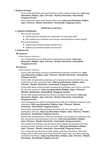 c. Kegiatan Penutup
− Peserta didik (dibimbing oleh guru) berdiskusi untuk membuat rangkuman. (nilai yang
ditanamkan: Religius, Jujur, Toleransi, Mandiri, Demokratis, Komunikatif,
Tanggung Jawab.);
− Guru memberikan tugas rumah berupa latihan soal. (nilai yang ditanamkan: Religius,
Jujur, Toleransi, Mandiri, Demokratis, Komunikatif, Tanggung Jawab.);
PERTEMUAN KETIGA
a. Kegiatan Pendahuluan
− Motivasi dan Apersepsi:
 Apakah peristiwa radioaktivitas terjadi pada inti yang tidak stabil?
 Sinar apakah yang membelok sesuai dengan arah pembelokan muatan negatif?
− Prasyarat pengetahuan:
 Apakah yang dimaksud dengan radioaktivitas?
 Apakah yang dimaksud dengan sinar beta (β)?
b. Kegiatan Inti
 Eksplorasi
Dalam kegiatan eksplorasi :
− Guru membimbing peserta didik dalam pembentukan kelompok. (nilai yang
ditanamkan: Religius, Jujur, Toleransi, Mandiri, Demokratis, Komunikatif,
Tanggung Jawab.);
 Elaborasi
Dalam kegiatan elaborasi,
− Peserta didik (dibimbing oleh guru) mendiskusikan pengertian radioaktivitas. (nilai
yang ditanamkan: Religius, Jujur, Toleransi, Mandiri, Demokratis, Komunikatif,
Tanggung Jawab.);
− Peserta didik memperhatikan penjelasan guru mengenai peristiwa radioaktivitas yang
terjadi pada inti atom yang tidak stabil. (nilai yang ditanamkan: Religius, Jujur,
Toleransi, Mandiri, Demokratis, Komunikatif, Tanggung Jawab.);
− Peserta didik dalam setiap kelompok mendiskusikan perbedaan sinar alfa (α), sinar beta
(β), dan sinar gamma (γ). (nilai yang ditanamkan: Religius, Jujur, Toleransi,
Mandiri, Demokratis, Komunikatif, Tanggung Jawab.);
− Peserta didik mempresentasikan hasil diskusi kelompok secara klasikal. (nilai yang
ditanamkan: Religius, Jujur, Toleransi, Mandiri, Demokratis, Komunikatif,
Tanggung Jawab.);
− Guru menanggapi hasil diskusi kelompok peserta didik dan memberikan informasi yang
sebenarnya. (nilai yang ditanamkan: Religius, Jujur, Toleransi, Mandiri,
Demokratis, Komunikatif, Tanggung Jawab.);
− Peserta didik memperhatikan perbedaan peluruhan alfa, beta, dan gamma yang
disampaikan oleh guru. (nilai yang ditanamkan: Religius, Jujur, Toleransi, Mandiri,
Demokratis, Komunikatif, Tanggung Jawab.);
− Peserta didik memperhatikan contoh soal menuliskan reaksi lengkap dari peluruhan alfa,
beta, dan gamma yang disampaikan oleh guru. (nilai yang ditanamkan: Religius,
Jujur, Toleransi, Mandiri, Demokratis, Komunikatif, Tanggung Jawab.);
− Guru memberikan beberapa soal menuliskan reaksi lengkap dari peluruhan alfa, beta,
dan gamma untuk dikerjakan oleh peserta didik. (nilai yang ditanamkan: Religius,
Jujur, Toleransi, Mandiri, Demokratis, Komunikatif, Tanggung Jawab.);
− Guru mengoreksi jawaban peserta didik apakah sudah benar atau belum. Jika masih
terdapat peserta didik yang belum dapat menjawab dengan benar, guru dapat langsung
memberikan bimbingan. (nilai yang ditanamkan: Religius, Jujur, Toleransi, Mandiri,
Demokratis, Komunikatif, Tanggung Jawab.);
 