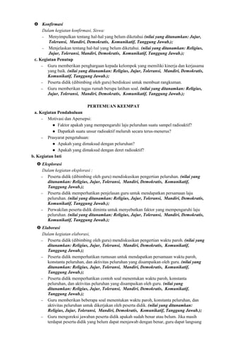  Konfirmasi
Dalam kegiatan konfirmasi, Siswa:
− Menyimpulkan tentang hal-hal yang belum diketahui (nilai yang ditanamkan: Jujur,
Toleransi, Mandiri, Demokratis, Komunikatif, Tanggung Jawab.);
− Menjelaskan tentang hal-hal yang belum diketahui. (nilai yang ditanamkan: Religius,
Jujur, Toleransi, Mandiri, Demokratis, Komunikatif, Tanggung Jawab.);
c. Kegiatan Penutup
− Guru memberikan penghargaan kepada kelompok yang memiliki kinerja dan kerjasama
yang baik. (nilai yang ditanamkan: Religius, Jujur, Toleransi, Mandiri, Demokratis,
Komunikatif, Tanggung Jawab.);
− Peserta didik (dibimbing oleh guru) berdiskusi untuk membuat rangkuman.
− Guru memberikan tugas rumah berupa latihan soal. (nilai yang ditanamkan: Religius,
Jujur, Toleransi, Mandiri, Demokratis, Komunikatif, Tanggung Jawab.);
PERTEMUAN KEEMPAT
a. Kegiatan Pendahuluan
− Motivasi dan Apersepsi:
 Faktor apakah yang mempengaruhi laju peluruhan suatu sampel radioaktif?
 Dapatkah suatu unsur radioaktif meluruh secara terus-menerus?
− Prasyarat pengetahuan:
 Apakah yang dimaksud dengan peluruhan?
 Apakah yang dimaksud dengan deret radioaktif?
b. Kegiatan Inti
 Eksplorasi
Dalam kegiatan eksplorasi :
− Peserta didik (dibimbing oleh guru) mendiskusikan pengertian peluruhan. (nilai yang
ditanamkan: Religius, Jujur, Toleransi, Mandiri, Demokratis, Komunikatif,
Tanggung Jawab.);
− Peserta didik memperhatikan penjelasan guru untuk mendapatkan persamaan laju
peluruhan. (nilai yang ditanamkan: Religius, Jujur, Toleransi, Mandiri, Demokratis,
Komunikatif, Tanggung Jawab.);
− Perwakilan peserta didik diminta untuk menyebutkan faktor yang mempengaruhi laju
peluruhan. (nilai yang ditanamkan: Religius, Jujur, Toleransi, Mandiri, Demokratis,
Komunikatif, Tanggung Jawab.);
 Elaborasi
Dalam kegiatan elaborasi,
− Peserta didik (dibimbing oleh guru) mendiskusikan pengertian waktu paroh. (nilai yang
ditanamkan: Religius, Jujur, Toleransi, Mandiri, Demokratis, Komunikatif,
Tanggung Jawab.);
− Peserta didik memperhatikan rumusan untuk mendapatkan persamaan waktu paroh,
konstanta peluruhan, dan aktivitas peluruhan yang disampaikan oleh guru. (nilai yang
ditanamkan: Religius, Jujur, Toleransi, Mandiri, Demokratis, Komunikatif,
Tanggung Jawab.);
− Peserta didik memperhatikan contoh soal menentukan waktu paroh, konstanta
peluruhan, dan aktivitas peluruhan yang disampaikan oleh guru. (nilai yang
ditanamkan: Religius, Jujur, Toleransi, Mandiri, Demokratis, Komunikatif,
Tanggung Jawab.);
− Guru memberikan beberapa soal menentukan waktu paroh, konstanta peluruhan, dan
aktivitas peluruhan untuk dikerjakan oleh peserta didik. (nilai yang ditanamkan:
Religius, Jujur, Toleransi, Mandiri, Demokratis, Komunikatif, Tanggung Jawab.);
− Guru mengoreksi jawaban peserta didik apakah sudah benar atau belum. Jika masih
terdapat peserta didik yang belum dapat menjawab dengan benar, guru dapat langsung
 