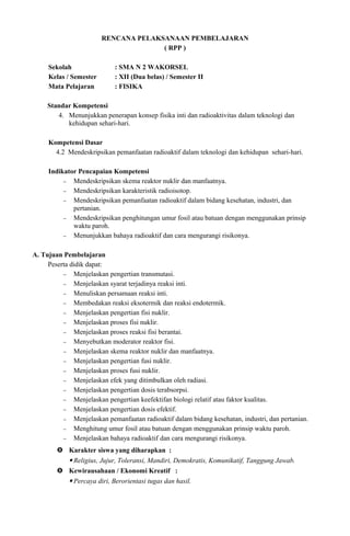 RENCANA PELAKSANAAN PEMBELAJARAN
( RPP )
Sekolah : SMA N 2 WAKORSEL
Kelas / Semester : XII (Dua belas) / Semester II
Mata Pelajaran : FISIKA
Standar Kompetensi
4. Menunjukkan penerapan konsep fisika inti dan radioaktivitas dalam teknologi dan
kehidupan sehari-hari.
Kompetensi Dasar
4.2 Mendeskripsikan pemanfaatan radioaktif dalam teknologi dan kehidupan sehari-hari.
Indikator Pencapaian Kompetensi
− Mendeskripsikan skema reaktor nuklir dan manfaatnya.
− Mendeskripsikan karakteristik radioisotop.
− Mendeskripsikan pemanfaatan radioaktif dalam bidang kesehatan, industri, dan
pertanian.
− Mendeskripsikan penghitungan umur fosil atau batuan dengan menggunakan prinsip
waktu paroh.
− Menunjukkan bahaya radioaktif dan cara mengurangi risikonya.
A. Tujuan Pembelajaran
Peserta didik dapat:
− Menjelaskan pengertian transmutasi.
− Menjelaskan syarat terjadinya reaksi inti.
− Menuliskan persamaan reaksi inti.
− Membedakan reaksi eksotermik dan reaksi endotermik.
− Menjelaskan pengertian fisi nuklir.
− Menjelaskan proses fisi nuklir.
− Menjelaskan proses reaksi fisi berantai.
− Menyebutkan moderator reaktor fisi.
− Menjelaskan skema reaktor nuklir dan manfaatnya.
− Menjelaskan pengertian fusi nuklir.
− Menjelaskan proses fusi nuklir.
− Menjelaskan efek yang ditimbulkan oleh radiasi.
− Menjelaskan pengertian dosis terabsorpsi.
− Menjelaskan pengertian keefektifan biologi relatif atau faktor kualitas.
− Menjelaskan pengertian dosis efektif.
− Menjelaskan pemanfaatan radioaktif dalam bidang kesehatan, industri, dan pertanian.
− Menghitung umur fosil atau batuan dengan menggunakan prinsip waktu paroh.
− Menjelaskan bahaya radioaktif dan cara mengurangi risikonya.
 Karakter siswa yang diharapkan :
 Religius, Jujur, Toleransi, Mandiri, Demokratis, Komunikatif, Tanggung Jawab.
 Kewirausahaan / Ekonomi Kreatif :
 Percaya diri, Berorientasi tugas dan hasil.
 