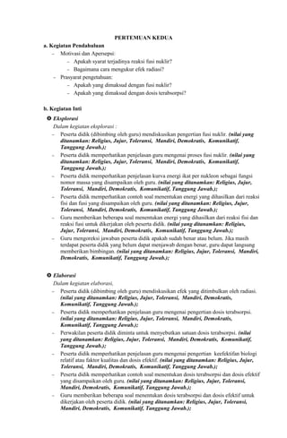 PERTEMUAN KEDUA
a. Kegiatan Pendahuluan
− Motivasi dan Apersepsi:
− Apakah syarat terjadinya reaksi fusi nuklir?
− Bagaimana cara mengukur efek radiasi?
− Prasyarat pengetahuan:
− Apakah yang dimaksud dengan fusi nuklir?
− Apakah yang dimaksud dengan dosis terabsorpsi?
b. Kegiatan Inti
 Eksplorasi
Dalam kegiatan eksplorasi :
− Peserta didik (dibimbing oleh guru) mendiskusikan pengertian fusi nuklir. (nilai yang
ditanamkan: Religius, Jujur, Toleransi, Mandiri, Demokratis, Komunikatif,
Tanggung Jawab.);
− Peserta didik memperhatikan penjelasan guru mengenai proses fusi nuklir. (nilai yang
ditanamkan: Religius, Jujur, Toleransi, Mandiri, Demokratis, Komunikatif,
Tanggung Jawab.);
− Peserta didik memperhatikan penjelasan kurva energi ikat per nukleon sebagai fungsi
nomor massa yang disampaikan oleh guru. (nilai yang ditanamkan: Religius, Jujur,
Toleransi, Mandiri, Demokratis, Komunikatif, Tanggung Jawab.);
− Peserta didik memperhatikan contoh soal menentukan energi yang dihasilkan dari reaksi
fisi dan fusi yang disampaikan oleh guru. (nilai yang ditanamkan: Religius, Jujur,
Toleransi, Mandiri, Demokratis, Komunikatif, Tanggung Jawab.);
− Guru memberikan beberapa soal menentukan energi yang dihasilkan dari reaksi fisi dan
reaksi fusi untuk dikerjakan oleh peserta didik. (nilai yang ditanamkan: Religius,
Jujur, Toleransi, Mandiri, Demokratis, Komunikatif, Tanggung Jawab.);
− Guru mengoreksi jawaban peserta didik apakah sudah benar atau belum. Jika masih
terdapat peserta didik yang belum dapat menjawab dengan benar, guru dapat langsung
memberikan bimbingan. (nilai yang ditanamkan: Religius, Jujur, Toleransi, Mandiri,
Demokratis, Komunikatif, Tanggung Jawab.);
 Elaborasi
Dalam kegiatan elaborasi,
− Peserta didik (dibimbing oleh guru) mendiskusikan efek yang ditimbulkan oleh radiasi.
(nilai yang ditanamkan: Religius, Jujur, Toleransi, Mandiri, Demokratis,
Komunikatif, Tanggung Jawab.);
− Peserta didik memperhatikan penjelasan guru mengenai pengertian dosis terabsorpsi.
(nilai yang ditanamkan: Religius, Jujur, Toleransi, Mandiri, Demokratis,
Komunikatif, Tanggung Jawab.);
− Perwakilan peserta didik diminta untuk menyebutkan satuan dosis terabsorpsi. (nilai
yang ditanamkan: Religius, Jujur, Toleransi, Mandiri, Demokratis, Komunikatif,
Tanggung Jawab.);
− Peserta didik memperhatikan penjelasan guru mengenai pengertian keefektifan biologi
relatif atau faktor kualitas dan dosis efektif. (nilai yang ditanamkan: Religius, Jujur,
Toleransi, Mandiri, Demokratis, Komunikatif, Tanggung Jawab.);
− Peserta didik memperhatikan contoh soal menentukan dosis terabsorpsi dan dosis efektif
yang disampaikan oleh guru. (nilai yang ditanamkan: Religius, Jujur, Toleransi,
Mandiri, Demokratis, Komunikatif, Tanggung Jawab.);
− Guru memberikan beberapa soal menentukan dosis terabsorpsi dan dosis efektif untuk
dikerjakan oleh peserta didik. (nilai yang ditanamkan: Religius, Jujur, Toleransi,
Mandiri, Demokratis, Komunikatif, Tanggung Jawab.);
 