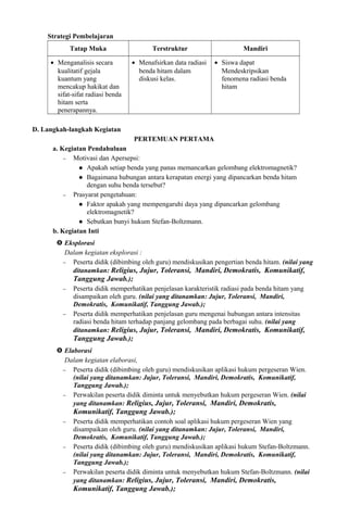 Strategi Pembelajaran
Tatap Muka Terstruktur Mandiri
• Menganalisis secara
kualitatif gejala
kuantum yang
mencakup hakikat dan
sifat-sifat radiasi benda
hitam serta
penerapannya.
• Menafsirkan data radiasi
benda hitam dalam
diskusi kelas.
• Siswa dapat
Mendeskripsikan
fenomena radiasi benda
hitam
D. Langkah-langkah Kegiatan
PERTEMUAN PERTAMA
a. Kegiatan Pendahuluan
− Motivasi dan Apersepsi:
 Apakah setiap benda yang panas memancarkan gelombang elektromagnetik?
 Bagaimana hubungan antara kerapatan energi yang dipancarkan benda hitam
dengan suhu benda tersebut?
− Prasyarat pengetahuan:
 Faktor apakah yang mempengaruhi daya yang dipancarkan gelombang
elektromagnetik?
 Sebutkan bunyi hukum Stefan-Boltzmann.
b. Kegiatan Inti
 Eksplorasi
Dalam kegiatan eksplorasi :
− Peserta didik (dibimbing oleh guru) mendiskusikan pengertian benda hitam. (nilai yang
ditanamkan: Religius, Jujur, Toleransi, Mandiri, Demokratis, Komunikatif,
Tanggung Jawab.);
− Peserta didik memperhatikan penjelasan karakteristik radiasi pada benda hitam yang
disampaikan oleh guru. (nilai yang ditanamkan: Jujur, Toleransi, Mandiri,
Demokratis, Komunikatif, Tanggung Jawab.);
− Peserta didik memperhatikan penjelasan guru mengenai hubungan antara intensitas
radiasi benda hitam terhadap panjang gelombang pada berbagai suhu. (nilai yang
ditanamkan: Religius, Jujur, Toleransi, Mandiri, Demokratis, Komunikatif,
Tanggung Jawab.);
 Elaborasi
Dalam kegiatan elaborasi,
− Peserta didik (dibimbing oleh guru) mendiskusikan aplikasi hukum pergeseran Wien.
(nilai yang ditanamkan: Jujur, Toleransi, Mandiri, Demokratis, Komunikatif,
Tanggung Jawab.);
− Perwakilan peserta didik diminta untuk menyebutkan hukum pergeseran Wien. (nilai
yang ditanamkan: Religius, Jujur, Toleransi, Mandiri, Demokratis,
Komunikatif, Tanggung Jawab.);
− Peserta didik memperhatikan contoh soal aplikasi hukum pergeseran Wien yang
disampaikan oleh guru. (nilai yang ditanamkan: Jujur, Toleransi, Mandiri,
Demokratis, Komunikatif, Tanggung Jawab.);
− Peserta didik (dibimbing oleh guru) mendiskusikan aplikasi hukum Stefan-Boltzmann.
(nilai yang ditanamkan: Jujur, Toleransi, Mandiri, Demokratis, Komunikatif,
Tanggung Jawab.);
− Perwakilan peserta didik diminta untuk menyebutkan hukum Stefan-Boltzmann. (nilai
yang ditanamkan: Religius, Jujur, Toleransi, Mandiri, Demokratis,
Komunikatif, Tanggung Jawab.);
 