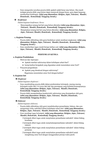 − Guru mengoreksi jawaban peserta didik apakah sudah benar atau belum. Jika masih
terdapat peserta didik yang belum dapat menjawab dengan benar, guru dapat langsung
memberikan bimbingan. (nilai yang ditanamkan: Religius, Jujur, Toleransi, Mandiri,
Demokratis, Komunikatif, Tanggung Jawab.);
 Konfirmasi
Dalam kegiatan konfirmasi, Siswa:
− Menyimpulkan tentang hal-hal yang belum diketahui (nilai yang ditanamkan: Jujur,
Toleransi, Mandiri, Demokratis, Komunikatif, Tanggung Jawab.);
− Menjelaskan tentang hal-hal yang belum diketahui. (nilai yang ditanamkan: Religius,
Jujur, Toleransi, Mandiri, Demokratis, Komunikatif, Tanggung Jawab.);
c. Kegiatan Penutup
− Peserta didik (dibimbing oleh guru) berdiskusi untuk membuat rangkuman. (nilai yang
ditanamkan: Religius, Jujur, Toleransi, Mandiri, Demokratis, Komunikatif,
Tanggung Jawab.);
− Guru memberikan tugas rumah berupa latihan soal. (nilai yang ditanamkan: Religius,
Jujur, Toleransi, Mandiri, Demokratis, Komunikatif, Tanggung Jawab.);
PERTEMUAN KETIGA
a. Kegiatan Pendahuluan
− Motivasi dan Apersepsi:
 Apakah manfaat radioisotop dalam kehidupan sehari-hari?
 Isotop karbon berapakah yang digunakan untuk menentukan umur fosil?
− Prasyarat pengetahuan:
 Apakah yang dimaksud dengan radioisotop?
Bagaimana menentukan umur fosil dengan karbon?
b. Kegiatan Inti
 Eksplorasi
Dalam kegiatan eksplorasi :
− Guru membimbing peserta didik dalam pembentukan kelompok, masing-masing
kelompok terdiri dari 3-4 siswa laki-laki dan perempuan yang berbeda kemampuannya.
(nilai yang ditanamkan: Religius, Jujur, Toleransi, Mandiri, Demokratis,
Komunikatif, Tanggung Jawab.);
− Peserta didik memperhatikan karakteristik radioisotop yang disampaikan oleh guru.
(nilai yang ditanamkan: Religius, Jujur, Toleransi, Mandiri, Demokratis,
Komunikatif, Tanggung Jawab.);
 Elaborasi
Dalam kegiatan elaborasi,
− Peserta didik (dibimbing oleh guru) mendiskusikan pemanfaatan, bahaya, dan cara
mengurangi risiko radioaktif dalam kehidupan sehari-hari. (nilai yang ditanamkan:
Religius, Jujur, Toleransi, Mandiri, Demokratis, Komunikatif, Tanggung Jawab.);
− Guru membagi tugas kelompok: (nilai yang ditanamkan: Religius, Jujur, Toleransi,
Mandiri, Demokratis, Komunikatif, Tanggung Jawab.);
2 kelompok diberi tugas untuk menjelaskan pemanfaatan radioaktif dalam bidang
kesehatan.
2 kelompok diberi tugas untuk menjelaskanpemanfaatan radioaktif dalam bidang
industri.
2 kelompok diberi tugas untuk menjelaskan pemanfaatan radioaktif dalam bidang
pertanian.
2 kelompok diberi tugas untuk menjelaskan pemanfaatan radioaktif untuk
menghitung umur fosil dengan menggunakan prinsip waktu paroh.
 