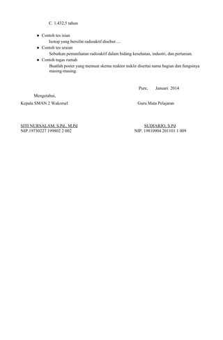 C. 1.432,5 tahun
 Contoh tes isian
Isotop yang bersifat radioaktif disebut ....
 Contoh tes uraian
Sebutkan pemanfaatan radioaktif dalam bidang kesehatan, industri, dan pertanian.
 Contoh tugas rumah
Buatlah poster yang memuat skema reaktor nuklir disertai nama bagian dan fungsinya
masing-masing.
Pure, Januari 2014
Mengetahui,
Kepala SMAN 2 Wakorsel Guru Mata Pelajaran
SITI NURSALAM, S.Pd., M.Pd SUDIARJO, S.Pd
NIP.19730227 199802 2 002 NIP. 19810904 201101 1 009
 