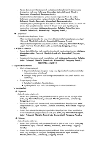 − Peserta didik memperhatikan contoh soal aplikasi hukum Stefan-Boltzmann yang
disampaikan oleh guru. (nilai yang ditanamkan: Jujur, Toleransi, Mandiri,
Demokratis, Komunikatif, Tanggung Jawab.);
− Guru memberikan beberapa soal aplikasi hukum pergeseran Wien dan Stefan-
Boltzmann untuk dikerjakan oleh peserta didik. (nilai yang ditanamkan: Jujur,
Toleransi, Mandiri, Demokratis, Komunikatif, Tanggung Jawab.);
− Guru mengoreksi jawaban peserta didik apakah sudah benar atau belum. Jika masih ada
peserta didik yang belum dapat menjawab dengan benar, guru dapat langsung
memberikan bimbingan. (nilai yang ditanamkan: Religius, Jujur, Toleransi,
Mandiri, Demokratis, Komunikatif, Tanggung Jawab.);
 Konfirmasi
Dalam kegiatan konfirmasi, Siswa:
− Menyimpulkan tentang hal-hal yang belum diketahui (nilai yang ditanamkan: Jujur,
Toleransi, Mandiri, Demokratis, Komunikatif, Tanggung Jawab.);
− Menjelaskan tentang hal-hal yang belum diketahui. (nilai yang ditanamkan: Religius,
Jujur, Toleransi, Mandiri, Demokratis, Komunikatif, Tanggung Jawab.);
c. Kegiatan Penutup
− Peserta didik (dibimbing oleh guru) berdiskusi untuk membuat rangkuman. (nilai yang
ditanamkan: Jujur, Toleransi, Mandiri, Demokratis, Komunikatif, Tanggung
Jawab.);
− Guru memberikan tugas rumah berupa latihan soal. (nilai yang ditanamkan: Religius,
Jujur, Toleransi, Mandiri, Demokratis, Komunikatif, Tanggung Jawab.);
PERTEMUAN KEDUA
a. Kegiatan Pendahuluan
− Motivasi dan Apersepsi:
 Bagaimana hubungan kerapatan energi yang dipancarkan benda hitam terhadap
suhu dan panjang gelombang?
 Mengapa energi getaran atom-atom pada benda hitam tidak dapat memiliki nilai
sembarang?
− Prasyarat pengetahuan:
 Sebutkan bunyi hukum Rayleigh-Jeans.
 Apakah peranan teori Planck dalam menjelaskan radiasi benda hitam?
b. Kegiatan Inti
 Eksplorasi
Dalam kegiatan eksplorasi :
− Peserta didik (dibimbing oleh guru) mendiskusikan aplikasi hukum Rayleigh-Jeans.
(nilai yang ditanamkan: Jujur, Toleransi, Mandiri, Demokratis, Komunikatif,
Tanggung Jawab.);
− Perwakilan peserta didik diminta untuk menyebutkan hukum Rayleigh-Jeans. (nilai
yang ditanamkan: Jujur, Toleransi, Mandiri, Demokratis, Komunikatif, Tanggung
Jawab.);
− Peserta didik memperhatikan penerapan hukum Rayleigh-Jeans dalam menjelaskan
radiasi benda hitam yang disampaikan oleh guru. (nilai yang ditanamkan: Religius,
Jujur, Toleransi, Mandiri, Demokratis, Komunikatif, Tanggung Jawab.);
 Elaborasi
Dalam kegiatan elaborasi,
− Peserta didik (dibimbing oleh guru) mendiskusikan aplikasi teori Planck. (nilai yang
ditanamkan: Jujur, Toleransi, Mandiri, Demokratis, Komunikatif, Tanggung
Jawab.);
− Peserta didik memperhatikan penerapan teori Planck dalam menjelaskan radiasi benda
hitam yang disampaikan oleh guru. (nilai yang ditanamkan: Jujur, Toleransi,
Mandiri, Demokratis, Komunikatif, Tanggung Jawab.);
 