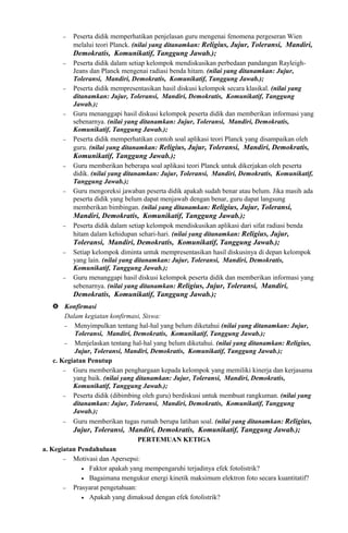 − Peserta didik memperhatikan penjelasan guru mengenai fenomena pergeseran Wien
melalui teori Planck. (nilai yang ditanamkan: Religius, Jujur, Toleransi, Mandiri,
Demokratis, Komunikatif, Tanggung Jawab.);
− Peserta didik dalam setiap kelompok mendiskusikan perbedaan pandangan Rayleigh-
Jeans dan Planck mengenai radiasi benda hitam. (nilai yang ditanamkan: Jujur,
Toleransi, Mandiri, Demokratis, Komunikatif, Tanggung Jawab.);
− Peserta didik mempresentasikan hasil diskusi kelompok secara klasikal. (nilai yang
ditanamkan: Jujur, Toleransi, Mandiri, Demokratis, Komunikatif, Tanggung
Jawab.);
− Guru menanggapi hasil diskusi kelompok peserta didik dan memberikan informasi yang
sebenarnya. (nilai yang ditanamkan: Jujur, Toleransi, Mandiri, Demokratis,
Komunikatif, Tanggung Jawab.);
− Peserta didik memperhatikan contoh soal aplikasi teori Planck yang disampaikan oleh
guru. (nilai yang ditanamkan: Religius, Jujur, Toleransi, Mandiri, Demokratis,
Komunikatif, Tanggung Jawab.);
− Guru memberikan beberapa soal aplikasi teori Planck untuk dikerjakan oleh peserta
didik. (nilai yang ditanamkan: Jujur, Toleransi, Mandiri, Demokratis, Komunikatif,
Tanggung Jawab.);
− Guru mengoreksi jawaban peserta didik apakah sudah benar atau belum. Jika masih ada
peserta didik yang belum dapat menjawab dengan benar, guru dapat langsung
memberikan bimbingan. (nilai yang ditanamkan: Religius, Jujur, Toleransi,
Mandiri, Demokratis, Komunikatif, Tanggung Jawab.);
− Peserta didik dalam setiap kelompok mendiskusikan aplikasi dari sifat radiasi benda
hitam dalam kehidupan sehari-hari. (nilai yang ditanamkan: Religius, Jujur,
Toleransi, Mandiri, Demokratis, Komunikatif, Tanggung Jawab.);
− Setiap kelompok diminta untuk mempresentasikan hasil diskusinya di depan kelompok
yang lain. (nilai yang ditanamkan: Jujur, Toleransi, Mandiri, Demokratis,
Komunikatif, Tanggung Jawab.);
− Guru menanggapi hasil diskusi kelompok peserta didik dan memberikan informasi yang
sebenarnya. (nilai yang ditanamkan: Religius, Jujur, Toleransi, Mandiri,
Demokratis, Komunikatif, Tanggung Jawab.);
 Konfirmasi
Dalam kegiatan konfirmasi, Siswa:
− Menyimpulkan tentang hal-hal yang belum diketahui (nilai yang ditanamkan: Jujur,
Toleransi, Mandiri, Demokratis, Komunikatif, Tanggung Jawab.);
− Menjelaskan tentang hal-hal yang belum diketahui. (nilai yang ditanamkan: Religius,
Jujur, Toleransi, Mandiri, Demokratis, Komunikatif, Tanggung Jawab.);
c. Kegiatan Penutup
− Guru memberikan penghargaan kepada kelompok yang memiliki kinerja dan kerjasama
yang baik. (nilai yang ditanamkan: Jujur, Toleransi, Mandiri, Demokratis,
Komunikatif, Tanggung Jawab.);
− Peserta didik (dibimbing oleh guru) berdiskusi untuk membuat rangkuman. (nilai yang
ditanamkan: Jujur, Toleransi, Mandiri, Demokratis, Komunikatif, Tanggung
Jawab.);
− Guru memberikan tugas rumah berupa latihan soal. (nilai yang ditanamkan: Religius,
Jujur, Toleransi, Mandiri, Demokratis, Komunikatif, Tanggung Jawab.);
PERTEMUAN KETIGA
a. Kegiatan Pendahuluan
− Motivasi dan Apersepsi:
• Faktor apakah yang mempengaruhi terjadinya efek fotolistrik?
• Bagaimana mengukur energi kinetik maksimum elektron foto secara kuantitatif?
− Prasyarat pengetahuan:
• Apakah yang dimaksud dengan efek fotolistrik?
 