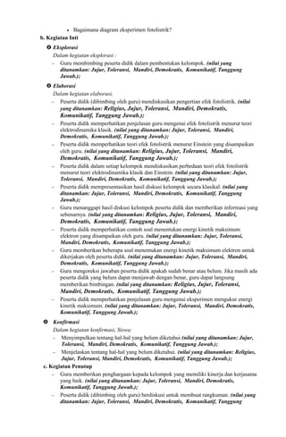• Bagaimana diagram eksperimen fotolistrik?
b. Kegiatan Inti
 Eksplorasi
Dalam kegiatan eksplorasi :
− Guru membimbing peserta didik dalam pembentukan kelompok. (nilai yang
ditanamkan: Jujur, Toleransi, Mandiri, Demokratis, Komunikatif, Tanggung
Jawab.);
 Elaborasi
Dalam kegiatan elaborasi,
− Peserta didik (dibimbing oleh guru) mendiskusikan pengertian efek fotolistrik. (nilai
yang ditanamkan: Religius, Jujur, Toleransi, Mandiri, Demokratis,
Komunikatif, Tanggung Jawab.);
− Peserta didik memperhatikan penjelasan guru mengenai efek fotolistrik menurut teori
elektrodinamika klasik. (nilai yang ditanamkan: Jujur, Toleransi, Mandiri,
Demokratis, Komunikatif, Tanggung Jawab.);
− Peserta didik memperhatikan teori efek fotolistrik menurut Einstein yang disampaikan
oleh guru. (nilai yang ditanamkan: Religius, Jujur, Toleransi, Mandiri,
Demokratis, Komunikatif, Tanggung Jawab.);
− Peserta didik dalam setiap kelompok mendiskusikan perbedaan teori efek fotolistrik
menurut teori elektrodinamika klasik dan Einstein. (nilai yang ditanamkan: Jujur,
Toleransi, Mandiri, Demokratis, Komunikatif, Tanggung Jawab.);
− Peserta didik mempresentasikan hasil diskusi kelompok secara klasikal. (nilai yang
ditanamkan: Jujur, Toleransi, Mandiri, Demokratis, Komunikatif, Tanggung
Jawab.);
− Guru menanggapi hasil diskusi kelompok peserta didik dan memberikan informasi yang
sebenarnya. (nilai yang ditanamkan: Religius, Jujur, Toleransi, Mandiri,
Demokratis, Komunikatif, Tanggung Jawab.);
− Peserta didik memperhatikan contoh soal menentukan energi kinetik maksimum
elektron yang disampaikan oleh guru. (nilai yang ditanamkan: Jujur, Toleransi,
Mandiri, Demokratis, Komunikatif, Tanggung Jawab.);
− Guru memberikan beberapa soal menentukan energi kinetik maksimum elektron untuk
dikerjakan oleh peserta didik. (nilai yang ditanamkan: Jujur, Toleransi, Mandiri,
Demokratis, Komunikatif, Tanggung Jawab.);
− Guru mengoreksi jawaban peserta didik apakah sudah benar atau belum. Jika masih ada
peserta didik yang belum dapat menjawab dengan benar, guru dapat langsung
memberikan bimbingan. (nilai yang ditanamkan: Religius, Jujur, Toleransi,
Mandiri, Demokratis, Komunikatif, Tanggung Jawab.);
− Peserta didik memperhatikan penjelasan guru mengenai eksperimen mengukur energi
kinetik maksimum. (nilai yang ditanamkan: Jujur, Toleransi, Mandiri, Demokratis,
Komunikatif, Tanggung Jawab.);
 Konfirmasi
Dalam kegiatan konfirmasi, Siswa:
− Menyimpulkan tentang hal-hal yang belum diketahui (nilai yang ditanamkan: Jujur,
Toleransi, Mandiri, Demokratis, Komunikatif, Tanggung Jawab.);
− Menjelaskan tentang hal-hal yang belum diketahui. (nilai yang ditanamkan: Religius,
Jujur, Toleransi, Mandiri, Demokratis, Komunikatif, Tanggung Jawab.);
c. Kegiatan Penutup
− Guru memberikan penghargaan kepada kelompok yang memiliki kinerja dan kerjasama
yang baik. (nilai yang ditanamkan: Jujur, Toleransi, Mandiri, Demokratis,
Komunikatif, Tanggung Jawab.);
− Peserta didik (dibimbing oleh guru) berdiskusi untuk membuat rangkuman. (nilai yang
ditanamkan: Jujur, Toleransi, Mandiri, Demokratis, Komunikatif, Tanggung
 