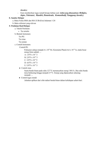 Jawab.);
− Guru memberikan tugas rumah berupa latihan soal. (nilai yang ditanamkan: Religius,
Jujur, Toleransi, Mandiri, Demokratis, Komunikatif, Tanggung Jawab.);
E. Sumber Belajar
a. Buku Fisika SMA dan MA Jl.3B (Esis) halaman 1-24
b. Buku referensi yang relevan
F. Penilaian Hasil Belajar
a. Teknik Penilaian:
• Tes tertulis
b. Bentuk Instrumen:
Tes PG
Tes isian
Tes uraian
c. Contoh Instrumen:
Contoh PG
Frekuensi cahaya tampak 6 x 1014
Hz. Konstanta Planck 6,6 x 10-34
Js, maka besar
energi foton adalah ....
A. 1,975 x 10-17
J
B. 2,975 x 10-18
J
C. 3,975 x 10-19
J
D. 4,975 x 10-19
J
E. 5,975 x 10-19
J
 Contoh isian
Suatu benda hitam pada suhu 127 0
C memancarkan energi 180 J/s. Jika suhu benda
terus berkurang hingga menjadi 27 0
C. Energi yang dipancarkan sekarang
menjadi ....
 Contoh tugas rumah
Jelaskan aplikasi dari sifat radiasi benda hitam dalam kehidupan sehari-hari.
 