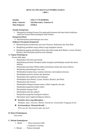 RENCANA PELAKSANAAN PEMBELAJARAN
( RPP )
Sekolah : SMA N 2 WAKORSEL
Kelas / Semester : XII (Dua belas) / Semester II
Mata Pelajaran : FISIKA
Standar Kompetensi
3. Menganalisis berbagai besaran fisis pada gejala kuantum dan batas-batas berlakunya
relativitas Einstein dalam paradigma fisika modern.
Kompetensi Dasar
3.2 Mendeskripsikan perkembangan teori atom.
Indikator Pencapaian Kompetensi
• Mendeskripsikan karakteristik teori atom Thomson, Rutherford, dan Niels Bohr.
• Menghitung perubahan energi elektron yang mengalami eksitasi.
• Menghitung panjang gelombang terbesar dan terkecil pada deret Balmer, Lyman, Paschen,
Brackett, dan Pfund pada spektrum atom hidrogen.
A. Tujuan Pembelajaran
Peserta didik dapat:
− Menjelaskan sifat-sifat sinar katoda.
− Menjelaskan percobaan Thompson dalam mengukur perbandingan muatan dan massa
elektron.
− Menjelaskan percobaan Milikan dalam menentukan muatan dan massa elektron.
− Menjelaskan perkembangan teori atom.
− Membedakan keadaan dasar, keadaan tereksitasi, dan keadaan terionisasi.
− Membedakan peristiwa eksitasi dan deeksitasi.
− Menjelaskan deret spektrum atom hidrogen.
− Membedakan deret Balmer, Lyman, Paschen, Brackett, dan Pfund.
− Menjelaskan efek Zeeman.
− Membedakan bilangan kuantum utama, orbital, magnetik, dan spin.
− Menjelaskan pengertian kaidah seleksi.
− Menyebutkan larangan Pauli.
− Membedakan kulit dan subkulit.
− Menjelaskan pengertian konfigurasi elektron.
− Menuliskan notasi singkat konfigurasi elektron.
 Karakter siswa yang diharapkan :
 Religius, Jujur, Toleransi, Mandiri, Demokratis, Komunikatif, Tanggung Jawab.
 Kewirausahaan / Ekonomi Kreatif :
 Percaya diri, Berorientasi tugas dan hasil.
B. Materi Pembelajaran
Teori Atom
C. Metode Pembelajaran
1. Model : - Direct Instruction (DI)
- Cooperative Learning
2. Metode : - Diskusi kelompok
 