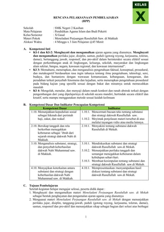 1
RENCANA PELAKSANAAN PEMBELAJARAN
(RPP)
Sekolah : SMK Negeri 2 Kasihan
Mata Pelajaran : Pendidikan Agama Islam dan Budi Pekerti
Kelas/Semester : X/Gasal
Materi Pokok : Meneladani Perjuangan Rasulullah Saw. di Makkah
Alokasi Waktu : 4 Minggu x 3 Jam Pelajaran @45 Menit
A. Kompetensi Inti
• KI-1 dan KI-2: Menghayati dan mengamalkan ajaran agama yang dianutnya. Menghayati
dan mengamalkan perilaku jujur, disiplin, santun, peduli (gotong royong, kerjasama, toleran,
damai), bertanggung jawab, responsif, dan pro-aktif dalam berinteraksi secara efektif sesuai
dengan perkembangan anak di lingkungan, keluarga, sekolah, masyarakat dan lingkungan
alam sekitar, bangsa, negara, kawasan regional, dan kawasan internasional”.
• KI 3: Memahami, menerapkan, dan menganalisis pengetahuan faktual, konseptual, prosedural,
dan metakognitif berdasarkan rasa ingin tahunya tentang ilmu pengetahuan, teknologi, seni,
budaya, dan humaniora dengan wawasan kemanusiaan, kebangsaan, kenegaraan, dan
peradaban terkait penyebab fenomena dan kejadian, serta menerapkan pengetahuan prosedural
pada bidang kajian yang spesifik sesuai dengan bakat dan minatnya untuk memecahkan
masalah
• KI 4: Mengolah, menalar, dan menyaji dalam ranah konkret dan ranah abstrak terkait dengan
pengembangan dari yang dipelajarinya di sekolah secara mandiri, bertindak secara efektif dan
kreatif, serta mampu menggunakan metode sesuai kaidah keilmuan
B. Kompetensi Dasar Dan Indikator Pencapaian Kompetensi
Kompetensi Dasar Indikator
1.10. Menunjukkan kepedulian sosial
sebagai hikmah dari perintah
haji, zakat, dan wakaf.
1.10.1. Mencermati bacaan teks tentang substansi
dan strategi dakwah Rasullullah saw.
1.10.2. Meyimak penjelasan materi tersebut di atas
melalui tayangan vidio atau media lainnya.
2.10. Bersikap tangguh dan rela
berkorban menegakkan
kebenaran sebagai ’ibrah dari
sejarah strategi dakwah Nabi di
Makkah.
2.10.1. Menyakini tentang substansi dakwah
Rasulullah di Mekah.
3.10. Menganalisis substansi, strategi,
dan penyebab keberhasilan
dakwah Nabi Muhammad saw.
di Makkah.
3.10.1. Mendiskusikan substansi dan strategi
dakwah Rasullullah saw.di Mekah.
3.10.2. Menunjukkan perilaku tangguh dan
semangat menegakkan kebenaran dalam
kehidupan sehari-hari.
3.10.3. Membuat kesimpulan tentang substansi dan
strategi dakwah Rasullullah saw.di Mekah.
4.10. Menyajikan keterkaitan antara
substansi dan strategi dengan
keberhasilan dakwah Nabi
Muhammad saw. di Makkah.
4.10.1. Mempresentasikan /menyampaikan hasil
diskusi tentang substansi dan strategi
dakwah Rasullullah saw.di Mekah.
C. Tujuan Pembelajaran
Setelah kegiatan belajar mengajar selesai, peserta didik dapat :
1. Menghayati dan mengamalkan materi Meneladani Perjuangan Rasulullah saw. di Mekah
sebagai bentuk penghayatan dan pengamalan ajaran agama yang dianutnya
2. Menguasai materi Meneladani Perjuangan Rasulullah saw. di Mekah dengan menunjukkan
perilaku jujur, disiplin, tanggung-jawab, peduli (gotong royong, kerjasama, toleran, damai),
santun, responsif dan pro-aktif dan menunjukkan sikap sebagai bagian dari solusi atas berbagai
X
KELAS
 