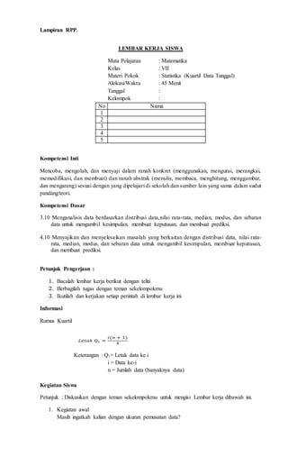 Lampiran RPP.
LEMBAR KERJA SISWA
Mata Pelajaran : Matematika
Kelas : VII
Materi Pokok : Statistika (Kuartil Data Tunggal)
Alokasi/Waktu : 45 Menit
Tanggal :
Kelompok :
No Nama
1
2
3
4
5
Kompetensi Inti
Mencoba, mengolah, dan menyaji dalam ranah konkret (menggunakan, mengurai, merangkai,
memodifikasi, dan membuat) dan ranah abstrak (menulis, membaca, menghitung, menggambar,
dan mengarang) sesuai dengan yang dipelajari di sekolah dan sumber lain yang sama dalam sudut
pandang/teori.
Kompetensi Dasar
3.10 Menganalisis data berdasarkan distribusi data,nilai rata-rata, median, modus, dan sebaran
data untuk mengambil kesimpulan, membuat keputusan, dan membuat prediksi.
4.10 Menyajikan dan menyelesaikan masalah yang berkaitan dengan distribusi data, nilai rata-
rata, median, modus, dan sebaran data untuk mengambil kesimpulan, membuat keputusan,
dan membuat prediksi.
Petunjuk Pengerjaan :
1. Bacalah lembar kerja berikut dengan teliti
2. Berbagilah tugas dengan teman sekelompokmu
3. Ikutilah dan kerjakan setiap perintah di lembar kerja ini
Informasi
Rumus Kuartil
Keterangan : Qi = Letak data ke i
i = Data ke-i
n = Jumlah data (banyaknya data)
Kegiatan Siswa
Petunjuk : Diskusikan dengan teman sekelompokmu untuk mengisi Lembar kerja dibawah ini.
1. Kegiatan awal
Masih ingatkah kalian dengan ukuran pemusatan data?
 
