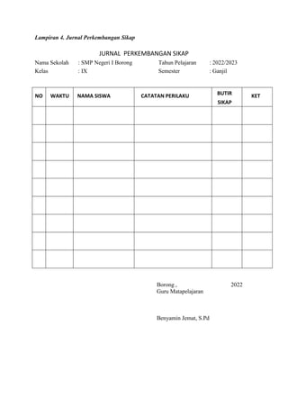 Lampiran 4. Jurnal Perkembangan Sikap
JURNAL PERKEMBANGAN SIKAP
Nama Sekolah : SMP Negeri I Borong Tahun Pelajaran : 2022/2023
Kelas : IX Semester : Ganjil
NO WAKTU NAMA SISWA CATATAN PERILAKU BUTIR
SIKAP
KET
Borong , 2022
Guru Matapelajaran
Benyamin Jemat, S.Pd
 
