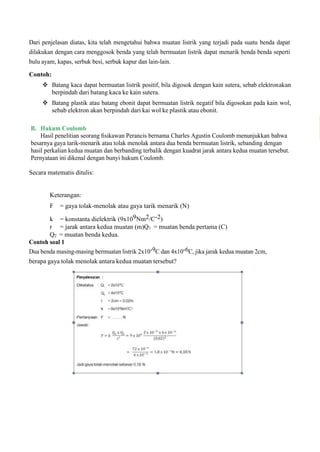 Dari penjelasan diatas, kita telah mengetahui bahwa muatan listrik yang terjadi pada suatu benda dapat
dilakukan dengan cara menggosok benda yang telah bermuatan listrik dapat menarik benda benda seperti
bulu ayam, kapas, serbuk besi, serbuk kapur dan lain-lain.
Contoh:
 Batang kaca dapat bermuatan listrik positif, bila digosok dengan kain sutera, sebab elektronakan
berpindah dari batang kaca ke kain sutera.
 Batang plastik atau batang ebonit dapat bermuatan listrik negatif bila digosokan pada kain wol,
sebab elektron akan berpindah dari kai wol ke plastik atau ebonit.
B. Hukum Coulomb
Hasil penelitian seorang ﬁsikawan Perancis bernama Charles Agustin Coulomb menunjukkan bahwa
besarnya gaya tarik-menarik atau tolak menolak antara dua benda bermuatan listrik, sebanding dengan
hasil perkalian kedua muatan dan berbanding terbalik dengan kuadrat jarak antara kedua muatan tersebut.
Pernyataan ini dikenal dengan bunyi hukum Coulomb.
Secara matematis ditulis:
Keterangan:
F = gaya tolak-menolak atau gaya tarik menarik (N)
k = konstanta dielektrik (9x109Nm2/C-2)
r = jarak antara kedua muatan (m)Q1 = muatan benda pertama (C)
Q2 = muatan benda kedua.
Contoh soal 1
Dua benda masing-masing bermuatan listrik 2x10-9C dan 4x10-6C, jika jarak kedua muatan 2cm,
berapa gaya tolak menolak antara kedua muatan tersebut?
 