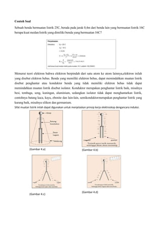 Contoh Soal
Sebuah benda bermuatan listrik 25C, berada pada jarak 0,4m dari benda lain yang bermuatan listrik 16C
berapa kuat medan listrik yang dimiliki benda yang bermuatan 16C?
Menurut teori elektron bahwa elektron berpindah dari satu atom ke atom lainnya,elektron inilah
yang disebut elektron bebas. Benda yang memiliki elektron bebas, dapat memindahkan muatan listrik
disebut penghantar atau konduktor benda yang tidak memiliki elektron bebas tidak dapat
memindahkan muatan listrik disebut isolator. Konduktor merupakan penghantar listrik baik, misalnya
besi, tembaga, seng, kuningan, aluminium, sedangkan isolator tidak dapat menghantarkan listrik,
contohnya batang kaca, kayu, ebonite dan lain-lain, semikonduktormerupakan penghantar listrik yang
kurang baik, misalnya silikon dan germanium.
Sifat muatan listrik inilah dapat digunakan untuk menjelaskan prinsip kerja elektroskop dengancara induksi.
(Gambar 4.a) (Gambar 4.b)
(Gambar 4.c)
(Gambar 4.d)
 