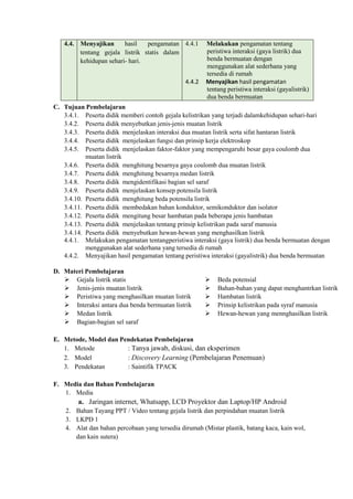 4.4. Menyajikan hasil pengamatan
tentang gejala listrik statis dalam
kehidupan sehari- hari.
4.4.1 Melakukan pengamatan tentang
peristiwa interaksi (gaya listrik) dua
benda bermuatan dengan
menggunakan alat sederhana yang
tersedia di rumah
4.4.2 Menyajikan hasil pengamatan
tentang peristiwa interaksi (gayalistrik)
dua benda bermuatan
C. Tujuan Pembelajaran
3.4.1. Peserta didik memberi contoh gejala kelistrikan yang terjadi dalamkehidupan sehari-hari
3.4.2. Peserta didik menyebutkan jenis-jenis muatan listrik
3.4.3. Peserta didik menjelaskan interaksi dua muatan listrik serta sifat hantaran listrik
3.4.4. Peserta didik menjelaskan fungsi dan prinsip kerja elektroskop
3.4.5. Peserta didik menjelaskan faktor-faktor yang mempengaruhi besar gaya coulomb dua
muatan listrik
3.4.6. Peserta didik menghitung besarnya gaya coulomb dua muatan listrik
3.4.7. Peserta didik menghitung besarnya medan listrik
3.4.8. Peserta didik mengidentifikasi bagian sel saraf
3.4.9. Peserta didik menjelaskan konsep potensila listrik
3.4.10. Peserta didik menghitung beda potensila listrik
3.4.11. Peserta didik membedakan bahan konduktor, semikonduktor dan isolator
3.4.12. Peserta didik mengitung besar hambatan pada beberapa jenis hambatan
3.4.13. Peserta didik menjelaskan tentang prinsip kelistrikan pada saraf manusia
3.4.14. Peserta didik menyebutkan hewan-hewan yang menghasilkan listrik
4.4.1. Melakukan pengamatan tentangperistiwa interaksi (gaya listrik) dua benda bermuatan dengan
menggunakan alat sederhana yang tersedia di rumah
4.4.2. Menyajikan hasil pengamatan tentang peristiwa interaksi (gayalistrik) dua benda bermuatan
D. Materi Pembelajaran
 Gejala listrik statis
 Jenis-jenis muatan listrik
 Peristiwa yang menghasilkan muatan listrik
 Interaksi antara dua benda bermuatan listrik
 Medan listrik
 Bagian-bagian sel saraf
 Beda potensial
 Bahan-bahan yang dapat menghantrkan listrik
 Hambatan listrik
 Prinsip kelistrikan pada syraf manusia
 Hewan-hewan yang mennghasilkan listrik
E. Metode, Model dan Pendekatan Pembelajaran
1. Metode : Tanya jawab, diskusi, dan eksperimen
2. Model : Discovery Learning (Pembelajaran Penemuan)
3. Pendekatan : Saintifik TPACK
F. Media dan Bahan Pembelajaran
1. Media
a. Jaringan internet, Whatsapp, LCD Proyektor dan Laptop/HP Android
2. Bahan Tayang PPT / Video tentang gejala listrik dan perpindahan muatan listrik
3. LKPD 1
4. Alat dan bahan percobaan yang tersedia dirumah (Mistar plastik, batang kaca, kain wol,
dan kain sutera)
 