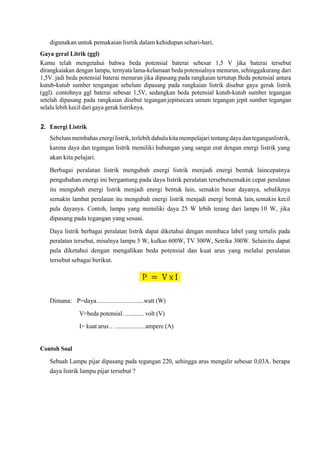digunakan untuk pemakaian lisrtik dalam kehidupan sehari-hari.
Gaya geral Litrik (ggl)
Kamu telah mengetahui bahwa beda potensial baterai sebesar 1,5 V jika baterai tersebut
dirangkaiakan dengan lampu, ternyata lama-kelamaan beda potensialnya menurun, sehinggakurang dari
1,5V. jadi beda potensial baterai menurun jika dipasang pada rangkaian tertutup.Beda potensial antara
kutub-kutub sumber tengangan sebelum dipasang pada rangkaian listrik disebut gaya gerak listrik
(ggl). contohnya ggl baterai sebesar 1,5V, sedangkan beda potensial kutub-kutub sumber tegangan
setelah dipasang pada rangkaian disebut teganganjepitsecara umum tegangan jepit sumber tegangan
selalu lebih kecil dari gaya gerak listriknya.
2. Energi Listrik
Sebelummembahas energilistrik, terlebih dahulukita mempelajari tentang daya dan teganganlistrik,
karena daya dan tegangan listrik memiliki hubungan yang sangat erat dengan energi listrik yang
akan kita pelajari.
Berbagai peralatan listrik mengubah energi listrik menjadi energi bentuk laincepatnya
pengubahan energi ini bergantung pada daya listrik peralatan tersebutsemakin cepat peralatan
itu mengubah energi listrik menjadi energi bentuk lain, semakin besar dayanya, sebaliknya
semakin lambat peralatan itu mengubah energi listrik menjadi energi bentuk lain,semakin kecil
pula dayanya. Contoh, lampu yang memiliki daya 25 W lebih terang dari lampu 10 W, jika
dipasang pada tegangan yang sesuai.
Daya listrik berbagai peralatan listrik dapat diketahui dengan membaca label yang tertulis pada
peralatan tersebut, misalnya lampu 5 W, kulkas 600W, TV 300W, Setrika 300W. Selainitu dapat
pula diketahui dengan mengalikan beda potensial dan kuat arus yang melalui peralatan
tersebut sebagai berikut.
Dimana: P=daya.............................watt (W)
V=beda potensial….......... volt (V)
I= kuat arus… ...................ampere (A)
Contoh Soal
Sebuah Lampu pijar dipasang pada tegangan 220, sehingga arus mengalir sebesar 0,03A. berapa
daya listrik lampu pijar tersebut ?
 