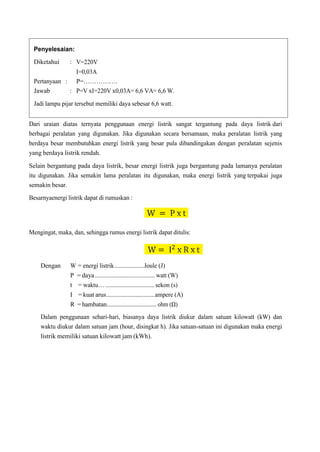 Dari uraian diatas ternyata penggunaan energi listrik sangat tergantung pada daya listrik dari
berbagai peralatan yang digunakan. Jika digunakan secara bersamaan, maka peralatan listrik yang
berdaya besar membutuhkan energi listrik yang besar pula dibandingakan dengan peralatan sejenis
yang berdaya listrik rendah.
Selain bergantung pada daya listrik, besar energi listrik juga bergantung pada lamanya peralatan
itu digunakan. Jika semakin lama peralatan itu digunakan, maka energi listrik yang terpakai juga
semakin besar.
Besarnyaenergi listrik dapat di rumuskan :
Mengingat, maka, dan, sehingga rumus energi listrik dapat ditulis:
Dengan W = energi listrik...................Joule (J)
P = daya ..................................... watt (W)
t = waktu… ................................sekon (s)
I = kuat arus..............................ampere (A)
R = hambatan................................ ohm (Ω)
Dalam penggunaan sehari-hari, biasanya daya listrik diukur dalam satuan kilowatt (kW) dan
waktu diukur dalam satuan jam (hour, disingkat h). Jika satuan-satuan ini digunakan maka energi
listrik memiliki satuan kilowatt jam (kWh).
Penyelesaian:
Diketahui :
Pertanyaan :
Jawab :
V=220V
I=0,03A
P=…………….
P=V xI=220V x0,03A= 6,6 VA= 6,6 W.
Jadi lampu pijar tersebut memiliki daya sebesar 6,6 watt.
 