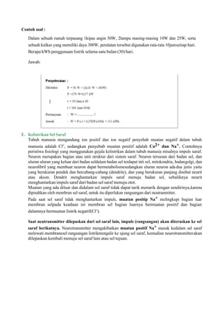 Contoh soal :
Dalam sebuah rumah terpasang 1kipas angin 50W, 2lampu masing-masing 10W dan 25W, serta
sebuah kulkas yang memiliki daya 300W, peralatan tersebut digunakan rata-rata 10jamsetiap hari.
Berapa kWh penggunaan listrik selama satu bulan (30) hari.
Jawab:
E. Kelistrikan Sel Saraf
Tubuh manusia mengandung ion positif dan ion negatif penyebab muatan negatif dalam tubuh
manusia adalah Cl-, sedangkan penyebab muatan positif adalah Ca2+ dan Na+. Contohnya
peristiwa ﬁsiologi yang menggunakan gejala kelistrikan dalam tubuh manusia misalnya impuls saraf.
Neuron merupakan bagian atau unit struktur dari sistem saraf. Neuron tersusun dari badan sel, dan
uluran uluran yang keluar dari badan seldalam badan sel terdapat inti sel, mitokondria, badangolgi, dan
neuroﬁbril yang membuat neuron dapat bermetabolismesedangkan uluran neuron adadua jenis yaitu
yang berukuran pendek dan bercabang-cabang (dendrite), dan yang berukuran panjang disebut neurit
atau akson. Dendrit menghantarkan impuls saraf menuju badan sel, sebaliknya neurit
menghantarkan impuls saraf dari badan sel saraf menuju otot.
Muatan yang ada diluar dan didalam sel saraf tidak dapat tarik menarik dengan sendirinya,karena
dipisahkan oleh membran sel saraf, untuk itu diperlukan rangsangan dari neutranmitter.
Pada saat sel saraf tidak menghantarkan impuls, muatan positip Na+ melingkupi bagian luar
membran selpada keadaan ini membran sel bagian luarnya bermuatan positif dan bagian
dalamnya bermuatan listrik negatif(Cl-).
Saat neutransmitter dilepaskan dari sel saraf lain, impuls (rangsangan) akan diteruskan ke sel
saraf berikutnya. Neurotransmitter mengakibatkan muatan positif Na+ masuk kedalam sel saraf
melewati membranesel rangsangan listrikmengalir ke ujung sel saraf, kemudian neurotransmitterakan
dilepaskan kembali menuju sel saraf lain atau sel tujuan.
 