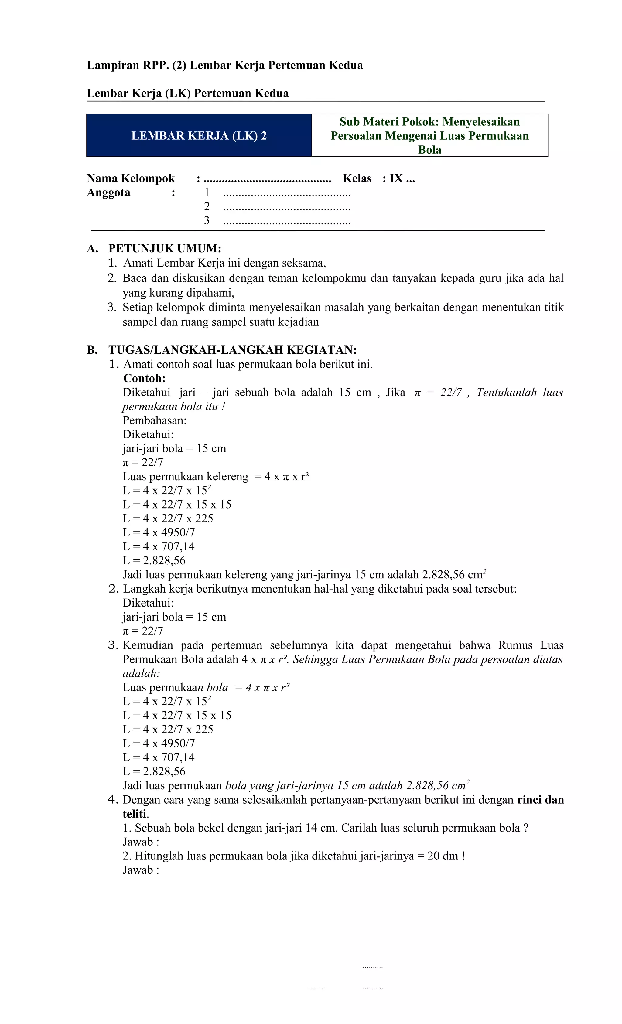 Lampiran RPP. (2) Lembar Kerja Pertemuan Kedua
Lembar Kerja (LK) Pertemuan Kedua
LEMBAR KERJA (LK) 2
Sub Materi Pokok: Menyelesaikan
Persoalan Mengenai Luas Permukaan
Bola
Nama Kelompok : .......................................... Kelas : IX ...
Anggota : 1 ..........................................
2 ..........................................
3 ..........................................
A. PETUNJUK UMUM:
1. Amati Lembar Kerja ini dengan seksama,
2. Baca dan diskusikan dengan teman kelompokmu dan tanyakan kepada guru jika ada hal
yang kurang dipahami,
3. Setiap kelompok diminta menyelesaikan masalah yang berkaitan dengan menentukan titik
sampel dan ruang sampel suatu kejadian
B. TUGAS/LANGKAH-LANGKAH KEGIATAN:
1. Amati contoh soal luas permukaan bola berikut ini.
Contoh:
Diketahui jari – jari sebuah bola adalah 15 cm , Jika π = 22/7 , Tentukanlah luas
permukaan bola itu !
Pembahasan:
Diketahui:
jari-jari bola = 15 cm
π = 22/7
Luas permukaan kelereng = 4 x π x r²
L = 4 x 22/7 x 152
L = 4 x 22/7 x 15 x 15
L = 4 x 22/7 x 225
L = 4 x 4950/7
L = 4 x 707,14
L = 2.828,56
Jadi luas permukaan kelereng yang jari-jarinya 15 cm adalah 2.828,56 cm2
2. Langkah kerja berikutnya menentukan hal-hal yang diketahui pada soal tersebut:
Diketahui:
jari-jari bola = 15 cm
π = 22/7
3. Kemudian pada pertemuan sebelumnya kita dapat mengetahui bahwa Rumus Luas
Permukaan Bola adalah 4 x π x r². Sehingga Luas Permukaan Bola pada persoalan diatas
adalah:
Luas permukaan bola = 4 x π x r²
L = 4 x 22/7 x 152
L = 4 x 22/7 x 15 x 15
L = 4 x 22/7 x 225
L = 4 x 4950/7
L = 4 x 707,14
L = 2.828,56
Jadi luas permukaan bola yang jari-jarinya 15 cm adalah 2.828,56 cm2
4. Dengan cara yang sama selesaikanlah pertanyaan-pertanyaan berikut ini dengan rinci dan
teliti.
1. Sebuah bola bekel dengan jari-jari 14 cm. Carilah luas seluruh permukaan bola ?
Jawab :
2. Hitunglah luas permukaan bola jika diketahui jari-jarinya = 20 dm !
Jawab :
..........
.......... ..........
 