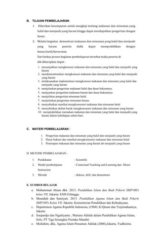 B. TUJUAN PEMBELAJARAN
1. Diberikan kesempatan untuk mengkaji tentang makanan dan minuman yang
halal dan menjauhi yang haram hingga dapat mendapatkan pengertian dengan
benar.
2. Melalui kegiatan demontrasi makanan dan minuman yang halal dan menjauhi
yang haram peserta didik dapat mempraktikkan dengan
benar/tartil/berurutan.
Dari kedua proses kegiatan pembelajaran tersebut maka peserta di
dik diharapkan dapat :
1. menunjukkan mengkonsusi makanan dan minuman yang halal dan menjauhi yang
haram
2. mendemontrasikan mengkonsusi makanan dan minuman yang halal dan menjauhi
yang haram
3. melaksanakan implementasi mengkonsusi makanan dan minuman yang halal dan
menjauhi yang haram
4. menjelaskan pengertian makanan halal dan dasar hukumnya.
5. menjeaskan pengertian makanan haram dan dasar hukumnya
6. menjelskan pengertian minuman halal.
7. menjelaskan pengertian minuman haram.
8. menyebutkan manfaat mengkonsumsi makanan dan minuman halal
9. menyebutkan akibat buruk mengkonsumsi makanan dan minuman yang haram
10. mempraktikkan memakan makanan dan minuman yang halal dan menjauhi yang
haram dalam kehidupan sehari-hari.
C. MATERI PEMBELAJARAN :
1. Pengertian makanan dan minuman yang halal dan menjauhi yang haram
2. Dasar hukum dan manfaat mengkonsumsi makanan dan minuman halal
3. Penerapan makanan dan minuman yang haram dn menjauhi yang haram
D. METODE PEMBELAJARAN :
1. Pendekatan : Scientific
2. Model pembelajaran : Contextual Teaching and Learning dan Direct
Instruction
3. Metode : diskusi, drill, dan demontrasi
E. SUMBER BELAJAR
a. Muhammad Ahsan dkk. 2013. Pendidikan Islam dan Budi Pekerti SMP/MTs
kelas VII. Jakarta: ESIS Erlangga.
b. Mustahdi dan Sumiyati. 2013. Pendidikan Agama Islam dan Budi Pekerti
SMP/MTs Kelas VII. Jakarta: Kementerian Pendidikan dan Kebudayaan.
c. Departemen Agama Republik Indonesia, (1984) Al Quran dan Terjemahannya,
Jakarta
d. Soepardjo dan Ngadiyanto , Mutiara Akhlak dalam Pendidikan Agama Islam,
Solo, PT Tiga Serangkai Pustaka Mandiri
e. Multahim, dkk, Agama Islam Penuntun Akhlak (2006),Jakarta, Yudhistira.
 
