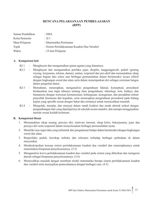 RPP dan Silabus Matematika Peminatan untuk Kelas X SMA/MA 11 
RENCANA PELAKSANAAN PEMBELAJARAN 
(RPP) 
Satuan Pendidikan : SMA 
Kelas/Semester : X/1 
Mata Pelajaran : Matematika-Peminatan 
Topik : Sistem Pertidaksamaan Kuadrat Dua Variabel 
Waktu : 18 Jam Pelajaran 
A. Kompetensi Inti 
KI 1 
: 
Menghayati dan mengamalkan ajaran agama yang dianutnya. 
KI 2 
: 
Menghayati dan mengamalkan perilaku jujur, disiplin, tanggungjawab, peduli (gotong royong, kerjasama, toleran, damai), santun, responsif dan pro-aktif dan menunjukkan sikap sebagai bagian dari solusi atas berbagai permasalahan dalam berinteraksi secara efektif dengan lingkungan sosial dan alam serta dalam menempatkan diri sebagai cerminan bangsa dalam pergaulan dunia. 
KI 3 
: 
Memahami, menerapkan, menganalisis pengetahuan faktual, konseptual, prosedural berdasarkan rasa ingin tahunya tentang ilmu pengetahuan, teknologi, seni, budaya, dan humaniora dengan wawasan kemanusiaan, kebangsaan, kenegaraan, dan peradaban terkait penyebab fenomena dan kejadian, serta menerapkan pengetahuan prosedural pada bidang kajian yang spesifik sesuai dengan bakat dan minatnya untuk memecahkan masalah. 
KI 4 
: 
Mengolah, menalar, dan menyaji dalam ranah konkret dan ranah abstrak terkait dengan pengembangan dari yang dipelajarinya di sekolah secara mandiri, dan mampu menggunakan metode sesuai kaidah keilmuan. 
B. Kompetensi Dasar 
1. Menunjukkan sikap senang, percaya diri, motivasi internal, sikap kritis, bekerjasama, jujur dan percaya diri serta responsif dalam menyelesaikan berbagai permasalahan nyata. 
2. Memiliki rasa ingin tahu yang terbentuk dari pengalaman belajar dalam berinteraksi dengan lingkungan sosial dan alam. 
3. Berperilaku peduli, bersikap terbuka dan toleransi terhadap berbagai perbedaan di dalam masyarakat. 
4. Mendeskripsikan konsep sistem pertidaksamaan kuadrat dua variabel dan menerapkannya untuk menentukan himpunan penyelesaiannya. (3.5) 
5. Menganalisis kurva pertidaksamaan kuadrat dua variabel pada sistem yang diberikan dan mengarsir daerah sebagai himpunan penyelesaiannya. (3.6) 
6. Memecahkan masalah dengan membuat model matematika berupa sistem pertidaksamaan kuadrat dua variabel serta menyajikan pemecahannya dengan berbagai cara. (4.5)  