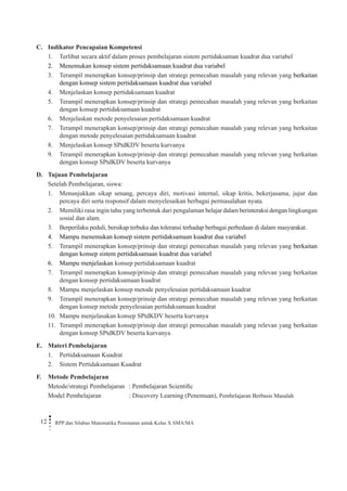 12 RPP dan Silabus Matematika Peminatan untuk Kelas X SMA/MA 
C. Indikator Pencapaian Kompetensi 
1. Terlibat secara aktif dalam proses pembelajaran sistem pertidaksaman kuadrat dua variabel 
2. Menemukan konsep sistem pertidaksamaan kuadrat dua variabel 
3. Terampil menerapkan konsep/prinsip dan strategi pemecahan masalah yang relevan yang berkaitan dengan konsep sistem pertidaksamaan kuadrat dua variabel 
4. Menjelaskan konsep pertidaksamaan kuadrat 
5. Terampil menerapkan konsep/prinsip dan strategi pemecahan masalah yang relevan yang berkaitan dengan konsep pertidaksamaan kuadrat 
6. Menjelaskan metode penyelesaian pertidaksamaan kuadrat 
7. Terampil menerapkan konsep/prinsip dan strategi pemecahan masalah yang relevan yang berkaitan dengan metode penyelesaian pertidaksamaan kuadrat 
8. Menjelaskan konsep SPtdKDV beserta kurvanya 
9. Terampil menerapkan konsep/prinsip dan strategi pemecahan masalah yang relevan yang berkaitan dengan konsep SPtdKDV beserta kurvanya 
D. Tujuan Pembelajaran 
Setelah Pembelajaran, siswa: 
1. Menunjukkan sikap senang, percaya diri, motivasi internal, sikap kritis, bekerjasama, jujur dan percaya diri serta responsif dalam menyelesaikan berbagai permasalahan nyata. 
2. Memiliki rasa ingin tahu yang terbentuk dari pengalaman belajar dalam berinteraksi dengan lingkungan sosial dan alam. 
3. Berperilaku peduli, bersikap terbuka dan toleransi terhadap berbagai perbedaan di dalam masyarakat. 
4. Mampu menemukan konsep sistem pertidaksamaan kuadrat dua variabel 
5. Terampil menerapkan konsep/prinsip dan strategi pemecahan masalah yang relevan yang berkaitan dengan konsep sistem pertidaksamaan kuadrat dua variabel 
6. Mampu menjelaskan konsep pertidaksamaan kuadrat 
7. Terampil menerapkan konsep/prinsip dan strategi pemecahan masalah yang relevan yang berkaitan dengan konsep pertidaksamaan kuadrat 
8. Mampu menjelaskan konsep metode penyelesaian pertidaksamaan kuadrat 
9. Terampil menerapkan konsep/prinsip dan strategi pemecahan masalah yang relevan yang berkaitan dengan konsep metode penyelesaian pertidaksamaan kuadrat 
10. Mampu menjelasakan konsep SPtdKDV beserta kurvanya 
11. Terampil menerapkan konsep/prinsip dan strategi pemecahan masalah yang relevan yang berkaitan dengan konsep SPtdKDV beserta kurvanya 
E. Materi Pembelajaran 
1. Pertidaksamaan Kuadrat 
2. Sistem Pertidaksamaan Kuadrat 
F. Metode Pembelajaran 
Metode/strategi Pembelajaran : Pembelajaran Scientific 
Model Pembelajaran : Discovery Learning (Penemuan), Pembelajaran Berbasis Masalah  