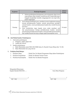 14 RPP dan Silabus Matematika Peminatan untuk Kelas X SMA/MA 
Kegiatan 
Deskripsi Kegiatan 
Alokasi Waktu 
Selama pembelajaran berlangsung, guru mengamati sikap siswa  yang meliputi sikap: disiplin, rasa percaya diri, berperilaku jujur, tangguh menghadapi masalah, tanggungjawab, rasa ingin tahu, peduli lingkungan. 
Penutup 
Siswa dengan bimbingan guru, membuat resume/rangkuman tentang 1. konsep pertidaksamaan kuadrat, metode penyelesaian pertidaksamaan kuadrat, sistem pertidaksamaan kuadrat dua variabel beserta kurvanya 
Guru memberikan tugas kepada siswa untuk membuat soal 2. dan penyelesaiannya tentang pertidaksamaan kuadrat, metode penyelesaian pertidaksamaan kuadrat, sistem pertidaksamaan kuadrat dua variabel beserta kurvanya sebagai aspek keterampilan siswa 
10 menit 
H. Alat/Media/Sumber Pembelajaran 
1. Alat/media pembelajaran 
a. Penggaris, spidol, papan tulis 
b. Laptop dan infocus 
2. Sumber pembelajaran 
a. Buku Matematika untuk SMA-MA/SMK Kelas X, Penerbit Yrama Widya Hal. 74-108. 
b. Buku Matematika lain yang relevan 
I. Penilaian Hasil Belajar 
1. Penilaian Sikap : Teknik Non Tes Bentuk Pengamatan Sikap dalam Pembelajaran 
2. Penilaian Pengetahuan : Teknik Tes Bentuk Tertulis Uraian 
3. Penilaian Keterampilan : Teknik Non Tes Bentuk Penugasan 
Mengetahui/Menyetujui, 
Kepala Sekolah SMA/MA ..... 
(__________________________) 
NIP / NIK : .......................... 
…..……,………….........……. 
Guru Mata Pelajaran 
(_______________________) 
NIP / NIK : ..........................  