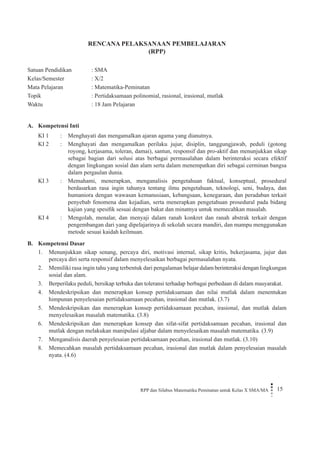 RPP dan Silabus Matematika Peminatan untuk Kelas X SMA/MA 15 
RENCANA PELAKSANAAN PEMBELAJARAN 
(RPP) 
Satuan Pendidikan : SMA 
Kelas/Semester : X/2 
Mata Pelajaran : Matematika-Peminatan 
Topik : Pertidaksamaan polinomial, rasional, irasional, mutlak 
Waktu : 18 Jam Pelajaran 
A. Kompetensi Inti 
KI 1 
: 
Menghayati dan mengamalkan ajaran agama yang dianutnya. 
KI 2 
: 
Menghayati dan mengamalkan perilaku jujur, disiplin, tanggungjawab, peduli (gotong royong, kerjasama, toleran, damai), santun, responsif dan pro-aktif dan menunjukkan sikap sebagai bagian dari solusi atas berbagai permasalahan dalam berinteraksi secara efektif dengan lingkungan sosial dan alam serta dalam menempatkan diri sebagai cerminan bangsa dalam pergaulan dunia. 
KI 3 
: 
Memahami, menerapkan, menganalisis pengetahuan faktual, konseptual, prosedural berdasarkan rasa ingin tahunya tentang ilmu pengetahuan, teknologi, seni, budaya, dan humaniora dengan wawasan kemanusiaan, kebangsaan, kenegaraan, dan peradaban terkait penyebab fenomena dan kejadian, serta menerapkan pengetahuan prosedural pada bidang kajian yang spesifik sesuai dengan bakat dan minatnya untuk memecahkan masalah. 
KI 4 
: 
Mengolah, menalar, dan menyaji dalam ranah konkret dan ranah abstrak terkait dengan pengembangan dari yang dipelajarinya di sekolah secara mandiri, dan mampu menggunakan metode sesuai kaidah keilmuan. 
B. Kompetensi Dasar 
1. Menunjukkan sikap senang, percaya diri, motivasi internal, sikap kritis, bekerjasama, jujur dan percaya diri serta responsif dalam menyelesaikan berbagai permasalahan nyata. 
2. Memiliki rasa ingin tahu yang terbentuk dari pengalaman belajar dalam berinteraksi dengan lingkungan sosial dan alam. 
3. Berperilaku peduli, bersikap terbuka dan toleransi terhadap berbagai perbedaan di dalam masyarakat. 
4. Mendeskripsikan dan menerapkan konsep pertidaksamaan dan nilai mutlak dalam menentukan himpunan penyelesaian pertidaksamaan pecahan, irasional dan mutlak. (3.7) 
5. Mendeskripsikan dan menerapkan konsep pertidaksamaan pecahan, irasional, dan mutlak dalam menyelesaikan masalah matematika. (3.8) 
6. Mendeskripsikan dan menerapkan konsep dan sifat-sifat pertidaksamaan pecahan, irasional dan mutlak dengan melakukan manipulasi aljabar dalam menyelesaikan masalah matematika. (3.9) 
7. Menganalisis daerah penyelesaian pertidaksamaan pecahan, irasional dan mutlak. (3.10) 
8. Memecahkan masalah pertidaksamaan pecahan, irasional dan mutlak dalam penyelesaian masalah nyata. (4.6)  