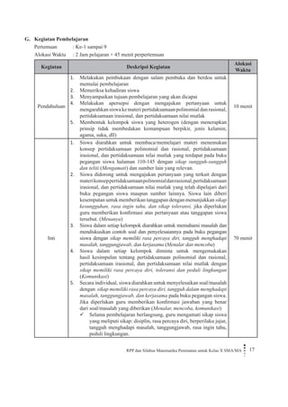 RPP dan Silabus Matematika Peminatan untuk Kelas X SMA/MA 17 
G. Kegiatan Pembelajaran 
Pertemuan : Ke-1 sampai 9 
Alokasi Waktu : 2 Jam pelajaran × 45 menit perpertemuan 
Kegiatan 
Deskripsi Kegiatan 
Alokasi Waktu 
Pendahuluan 
Melakukan pembukaan dengan salam pembuka dan berdoa untuk 1. memulai pembelajaran 
Memeriksa kehadiran siswa2. 
Menyampaikan tujuan pembelajaran yang akan dicapai3. 
Melakukan apersepsi dengan mengajukan pertanyaan untuk 4. mengarahkan siswa ke materi pertidaksamaan polinomial dan rasional, pertidaksamaan irasional, dan pertidaksamaan nilai mutlak 
Membentuk kelompok siswa yang heterogen (dengan menerapkan 5. prinsip tidak membedakan kemampuan berpikir, jenis kelamin, agama, suku, dll) 
10 menit 
Inti 
Siswa diarahkan untuk membaca/memelajari materi menemukan 1. konsep pertidaksamaan polinomial dan rasional, pertidaksamaan irasional, dan pertidaksamaan nilai mutlak yang terdapat pada buku pegangan siswa halaman 110-145 dengan sikap sungguh-sungguh dan teliti (Mengamati) dan sumber lain yang relevan. 
Siswa didorong untuk mengajukan pertanyaan yang terkait dengan 2. materi konsep pertidaksamaan polinomial dan rasional, pertidaksamaan irasional, dan pertidaksamaan nilai mutlak yang telah dipelajari dari buku pegangan siswa maupun sumber lainnya. Siswa lain diberi kesempatan untuk memberikan tanggapan dengan menunjukkan sikap kesungguhan, rasa ingin tahu, dan sikap toleransi, jika diperlukan guru memberikan konfirmasi atas pertanyaan atau tanggapan siswa tersebut. (Menanya) 
Siswa dalam setiap kelompok diarahkan untuk memahami masalah dan 3. mendiskusikan contoh soal dan penyelesaiannya pada buku pegangan siswa dengan sikap memiliki rasa percaya diri, tangguh menghadapi masalah, tanggungjawab, dan kerjasama (Menalar dan mencoba) 
Siswa dalam setiap kelompok diminta untuk mengemukakan 4. hasil kesimpulan tentang pertidaksamaan polinomial dan rasional, pertidaksamaan irasional, dan pertidaksamaan nilai mutlak dengan sikap memiliki rasa percaya diri, toleransi dan peduli lingkungan (Komunikasi) 
Secara individual, siswa diarahkan untuk menyelesaikan soal/masalah 5. dengan sikap memiliki rasa percaya diri, tangguh dalam menghadapi masalah, tanggungjawab, dan kerjasama pada buku pegangan siswa. Jika diperlukan guru memberikan konfirmasi jawaban yang benar dari soal/masalah yang diberikan (Menalar, mencoba, komunikasi) 
Selama pembelajaran berlangsung, guru mengamati sikap siswa  yang meliputi sikap: disiplin, rasa percaya diri, berperilaku jujur, tangguh menghadapi masalah, tanggungjawab, rasa ingin tahu, peduli lingkungan. 
70 menit  