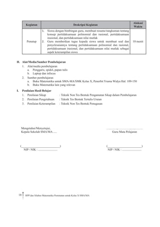 18 RPP dan Silabus Matematika Peminatan untuk Kelas X SMA/MA 
Kegiatan 
Deskripsi Kegiatan 
Alokasi Waktu 
Penutup 
Siswa dengan bimbingan guru, membuat resume/rangkuman tentang 1. konsep pertidaksamaan polinomial dan rasional, pertidaksamaan irasional, dan pertidaksamaan nilai mutlak 
Guru memberikan tugas kepada siswa untuk membuat soal dan 2. penyelesaiannya tentang pertidaksamaan polinomial dan rasional, pertidaksamaan irasional, dan pertidaksamaan nilai mutlak sebagai aspek keterampilan siswa 
10 menit 
H. Alat/Media/Sumber Pembelajaran 
1. Alat/media pembelajaran 
a. Penggaris, spidol, papan tulis 
b. Laptop dan infocus 
2. Sumber pembelajaran 
a. Buku Matematika untuk SMA-MA/SMK Kelas X, Penerbit Yrama Widya Hal. 109-150 
b. Buku Matematika lain yang relevan 
I. Penilaian Hasil Belajar 
1. Penilaian Sikap : Teknik Non Tes Bentuk Pengamatan Sikap dalam Pembelajaran 
2. Penilaian Pengetahuan : Teknik Tes Bentuk Tertulis Uraian 
3. Penilaian Keterampilan : Teknik Non Tes Bentuk Penugasan 
Mengetahui/Menyetujui, 
Kepala Sekolah SMA/MA ..... 
(__________________________) 
NIP / NIK : .......................... 
…..……,………….........……. 
Guru Mata Pelajaran 
(_______________________) 
NIP / NIK : ..........................  