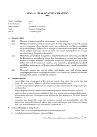 RPP dan Silabus Matematika Peminatan untuk Kelas X SMA/MA 19 
RENCANA PELAKSANAAN PEMBELAJARAN 
(RPP) 
Satuan Pendidikan : SMA 
Kelas/Semester : X/2 
Mata Pelajaran : Matematika-Peminatan 
Topik : Geometri Bidang Datar 
Waktu : 24 Jam Pelajaran 
A. Kompetensi Inti 
KI 1 
: 
Menghayati dan mengamalkan ajaran agama yang dianutnya. 
KI 2 
: 
Menghayati dan mengamalkan perilaku jujur, disiplin, tanggungjawab, peduli (gotong royong, kerjasama, toleran, damai), santun, responsif dan pro-aktif dan menunjukkan sikap sebagai bagian dari solusi atas berbagai permasalahan dalam berinteraksi secara efektif dengan lingkungan sosial dan alam serta dalam menempatkan diri sebagai cerminan bangsa dalam pergaulan dunia. 
KI 3 
: 
Memahami, menerapkan, menganalisis pengetahuan faktual, konseptual, prosedural berdasarkan rasa ingin tahunya tentang ilmu pengetahuan, teknologi, seni, budaya, dan humaniora dengan wawasan kemanusiaan, kebangsaan, kenegaraan, dan peradaban terkait penyebab fenomena dan kejadian, serta menerapkan pengetahuan prosedural pada bidang kajian yang spesifik sesuai dengan bakat dan minatnya untuk memecahkan masalah. 
KI 4 
: 
Mengolah, menalar, dan menyaji dalam ranah konkret dan ranah abstrak terkait dengan pengembangan dari yang dipelajarinya di sekolah secara mandiri, dan mampu menggunakan metode sesuai kaidah keilmuan. 
B. Kompetensi Dasar 
1. Menunjukkan sikap senang, percaya diri, motivasi internal, sikap kritis, bekerjasama, jujur dan percaya diri serta responsif dalam menyelesaikan berbagai permasalahan nyata. 
2. Memiliki rasa ingin tahu yang terbentuk dari pengalaman belajar dalam berinteraksi dengan lingkungan sosial dan alam. 
3. Berperilaku peduli, bersikap terbuka dan toleransi terhadap berbagai perbedaan di dalam masyarakat. 
4. Mendekripsikan konsep dan aturan pada bidang datar serta menerapkannya dalam pembuktian sifat- sifat (simetris, sudut, dalil titik tengah segitiga, dalil intersep, dalil segmen garis, dll) dalam geometri bidang. (3.11) 
5. Menyajikan data terkait objek nyata dan mengajukan masalah serta mengidentifikasi sifat-sifat (kesimetrian, sudut, dalil titik tengah segitiga, dalil intersep, dalil segmen garis, dll) geometri bidang datar yang bermanfaat dalam pemecahan masalah nyata tersebut. (4.7) 
C. Indikator Pencapaian Kompetensi 
1. Terlibat secara aktif dalam proses pembelajaran geometri bidang datar 
2. Menjelaskan pengertian titik, garis, sudut, dan bidang  