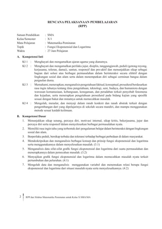 RPP dan Silabus Matematika Peminatan untuk Kelas X SMA/MA 
2 
RENCANA PELAKSANAAN PEMBELAJARAN 
(RPP) 
Satuan Pendidikan : SMA 
Kelas/Semester : X/1 
Mata Pelajaran : Matematika-Peminatan 
Topik : Fungsi Eksponensial dan Logaritma 
Waktu : 27 Jam Pelajaran 
A. Kompetensi Inti 
KI 1 
: 
Menghayati dan mengamalkan ajaran agama yang dianutnya. 
KI 2 
: 
Menghayati dan mengamalkan perilaku jujur, disiplin, tanggungjawab, peduli (gotong royong, kerjasama, toleran, damai), santun, responsif dan pro-aktif dan menunjukkan sikap sebagai bagian dari solusi atas berbagai permasalahan dalam berinteraksi secara efektif dengan lingkungan sosial dan alam serta dalam menempatkan diri sebagai cerminan bangsa dalam pergaulan dunia. 
KI 3 
: 
Memahami, menerapkan, menganalisis pengetahuan faktual, konseptual, prosedural berdasarkan rasa ingin tahunya tentang ilmu pengetahuan, teknologi, seni, budaya, dan humaniora dengan wawasan kemanusiaan, kebangsaan, kenegaraan, dan peradaban terkait penyebab fenomena dan kejadian, serta menerapkan pengetahuan prosedural pada bidang kajian yang spesifik sesuai dengan bakat dan minatnya untuk memecahkan masalah. 
KI 4 
: 
Mengolah, menalar, dan menyaji dalam ranah konkret dan ranah abstrak terkait dengan pengembangan dari yang dipelajarinya di sekolah secara mandiri, dan mampu menggunakan metode sesuai kaidah keilmuan. 
B. Kompetensi Dasar 
1. Menunjukkan sikap senang, percaya diri, motivasi internal, sikap kritis, bekerjasama, jujur dan percaya diri serta responsif dalam menyelesaikan berbagai permasalahan nyata. 
2. Memiliki rasa ingin tahu yang terbentuk dari pengalaman belajar dalam berinteraksi dengan lingkungan sosial dan alam. 
3. Berperilaku peduli, bersikap terbuka dan toleransi terhadap berbagai perbedaan di dalam masyarakat. 
4. Mendeskripsikan dan menganalisis berbagai konsep dan prinsip fungsi eksponensial dan logaritma serta menggunakannya dalam menyelesaikan masalah. (3.1) 
5. Menganalisis data sifat-sifat grafik fungsi eksponensial dan logaritma dari suatu permasalahan dan menerapkannya dalam pemecahan masalah. (3.2) 
6. Menyajikan grafik fungsi eksponensial dan logaritma dalam memecahkan masalah nyata terkait pertumbuhan dan peluruhan. (4.1) 
7. Mengolah data dan menganalisis menggunakan variabel dan menemukan relasi berupa fungsi eksponensial dan logaritma dari situasi masalah nyata serta menyelesaikannya. (4.2)  