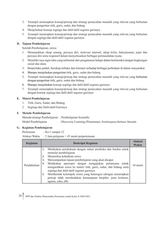 20 RPP dan Silabus Matematika Peminatan untuk Kelas X SMA/MA 
3. Terampil menerapkan konsep/prinsip dan strategi pemecahan masalah yang relevan yang berkaitan dengan pengertian titik, garis, sudut, dan bidang 
4. Menjelaskan konsep segitiga dan dalil-dalil segmen garisnya 
5. Terampil menerapkan konsep/prinsip dan strategi pemecahan masalah yang relevan yang berkaitan dengan segitiga dan dalil-dalil segmen garisnya 
D. Tujuan Pembelajaran 
Setelah Pembelajaran, siswa: 
1. Menunjukkan sikap senang, percaya diri, motivasi internal, sikap kritis, bekerjasama, jujur dan percaya diri serta responsif dalam menyelesaikan berbagai permasalahan nyata. 
2. Memiliki rasa ingin tahu yang terbentuk dari pengalaman belajar dalam berinteraksi dengan lingkungan sosial dan alam. 
3. Berperilaku peduli, bersikap terbuka dan toleransi terhadap berbagai perbedaan di dalam masyarakat. 
4. Mampu menjelaskan pengertian titik, garis, sudut dan bidang 
5. Terampil menerapkan konsep/prinsip dan strategi pemecahan masalah yang relevan yang berkaitan dengan pengertian titik, garis, sudut dan bidang 
6. Mampu menjelaskan konsep segitiga dan dalil-dalil segmen garisnya 
7. Terampil menerapkan konsep/prinsip dan strategi pemecahan masalah yang relevan yang berkaitan dengan konsep segitiga dan dalil-dalil segmen garisnya 
E. Materi Pembelajaran 
1. Titik, Garis, Sudut, dan Bidang 
2. Segitiga dan Dalil-dalil Garisnya 
F. Metode Pembelajaran 
Metode/strategi Pembelajaran : Pembelajaran Scientific 
Model Pembelajaran : Discovery Learning (Penemuan), Pembelajaran Berbasis Masalah 
G. Kegiatan Pembelajaran 
Pertemuan : Ke-1 sampai 12 
Alokasi Waktu : 2 Jam pelajaran × 45 menit perpertemuan 
Kegiatan 
Deskripsi Kegiatan 
Alokasi Waktu 
Pendahuluan 
Melakukan pembukaan dengan salam pembuka dan berdoa untuk 1. memulai pembelajaran 
Memeriksa kehadiran siswa2. 
Menyampaikan tujuan pembelajaran yang akan dicapai3. 
Melakukan apersepsi dengan mengajukan pertanyaan untuk 4. mengarahkan siswa ke materi titik, garis, sudut, dan bidang serta segitiga dan dalil-dalil segmen garisnya 
Membentuk kelompok siswa yang heterogen (dengan menerapkan 5. prinsip tidak membedakan kemampuan berpikir, jenis kelamin, agama, suku, dll) 
10 menit  