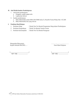 22 RPP dan Silabus Matematika Peminatan untuk Kelas X SMA/MA 
H. Alat/Media/Sumber Pembelajaran 
1. Alat/media pembelajaran 
a. Penggaris, spidol, papan tulis 
b. Laptop dan infocus 
2. Sumber pembelajaran 
a. Buku Matematika untuk SMA-MA/SMK Kelas X, Penerbit Yrama Widya Hal. 152-200 
b. Buku Matematika lain yang relevan 
I. Penilaian Hasil Belajar 
1. Penilaian Sikap : Teknik Non Tes Bentuk Pengamatan Sikap dalam Pembelajaran 
2. Penilaian Pengetahuan : Teknik Tes Bentuk Tertulis Uraian 
3. Penilaian Keterampilan : Teknik Non Tes Bentuk Penugasan 
Mengetahui/Menyetujui, 
Kepala Sekolah SMA/MA ..... 
(__________________________) 
NIP / NIK : .......................... 
…..……,………….........……. 
Guru Mata Pelajaran 
(_______________________) 
NIP / NIK : ..........................  