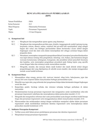 RPP dan Silabus Matematika Peminatan untuk Kelas X SMA/MA 23 
RENCANA PELAKSANAAN PEMBELAJARAN 
(RPP) 
Satuan Pendidikan : SMA 
Kelas/Semester : X/2 
Mata Pelajaran : Matematika-Peminatan 
Topik : Persamaan Trigonometri 
Waktu : 18 Jam Pelajaran 
A. Kompetensi Inti 
KI 1 
: 
Menghayati dan mengamalkan ajaran agama yang dianutnya. 
KI 2 
: 
Menghayati dan mengamalkan perilaku jujur, disiplin, tanggungjawab, peduli (gotong royong, kerjasama, toleran, damai), santun, responsif dan pro-aktif dan menunjukkan sikap sebagai bagian dari solusi atas berbagai permasalahan dalam berinteraksi secara efektif dengan lingkungan sosial dan alam serta dalam menempatkan diri sebagai cerminan bangsa dalam pergaulan dunia. 
KI 3 
: 
Memahami, menerapkan, menganalisis pengetahuan faktual, konseptual, prosedural berdasarkan rasa ingin tahunya tentang ilmu pengetahuan, teknologi, seni, budaya, dan humaniora dengan wawasan kemanusiaan, kebangsaan, kenegaraan, dan peradaban terkait penyebab fenomena dan kejadian, serta menerapkan pengetahuan prosedural pada bidang kajian yang spesifik sesuai dengan bakat dan minatnya untuk memecahkan masalah. 
KI 4 
: 
Mengolah, menalar, dan menyaji dalam ranah konkret dan ranah abstrak terkait dengan pengembangan dari yang dipelajarinya di sekolah secara mandiri, dan mampu menggunakan metode sesuai kaidah keilmuan. 
B. Kompetensi Dasar 
1. Menunjukkan sikap senang, percaya diri, motivasi internal, sikap kritis, bekerjasama, jujur dan percaya diri serta responsif dalam menyelesaikan berbagai permasalahan nyata. 
2. Memiliki rasa ingin tahu yang terbentuk dari pengalaman belajar dalam berinteraksi dengan lingkungan sosial dan alam. 
3. Berperilaku peduli, bersikap terbuka dan toleransi terhadap berbagai perbedaan di dalam masyarakat. 
4. Mendeskripsikan konsep persamaan trigonometri dan menganalisis untuk membuktikan sifat-sifat persamaan trigonometri sederhana dan menerapkannya dalam pemecahan masalah. (3.12) 
5. Mengolah dan menganalisis informasi dari suatu permasalahan nyata dengan membuat model berupa fungsi dan persamaan trigonometri serta menggunakannya dalam menyelesaikan masalah. (4.8) 
6. Merencanakan dan melaksanakan strategi dengan melakukan manipulasi aljabar dalam persamaan trigonometri untuk membuktikan kebenaran identitas trigonometri serta menerapkannya dalam pemecahan masalah kontekstual. (4.9) 
C. Indikator Pencapaian Kompetensi 
1. Terlibat secara aktif dalam proses pembelajaran persamaan dan identitas trigonometri 
2. Menjelaskan konsep persamaan trigonometri  