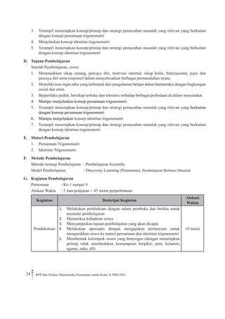 24 RPP dan Silabus Matematika Peminatan untuk Kelas X SMA/MA 
3. Terampil menerapkan konsep/prinsip dan strategi pemecahan masalah yang relevan yang berkaitan dengan konsep persamaan trigonometri 
4. Menjelaskan konsep identitas trigonometri 
5. Terampil menerapkan konsep/prinsip dan strategi pemecahan masalah yang relevan yang berkaitan dengan konsep identitas trigonometri 
D. Tujuan Pembelajaran 
Setelah Pembelajaran, siswa: 
1. Menunjukkan sikap senang, percaya diri, motivasi internal, sikap kritis, bekerjasama, jujur dan percaya diri serta responsif dalam menyelesaikan berbagai permasalahan nyata. 
2. Memiliki rasa ingin tahu yang terbentuk dari pengalaman belajar dalam berinteraksi dengan lingkungan sosial dan alam. 
3. Berperilaku peduli, bersikap terbuka dan toleransi terhadap berbagai perbedaan di dalam masyarakat. 
4. Mampu menjelaskan konsep persamaan trigonometri 
5. Terampil menerapkan konsep/prinsip dan strategi pemecahan masalah yang relevan yang berkaitan dengan konsep persamaan trigonometri 
6. Mampu menjelaskan konsep identitas trigonometri 
7. Terampil menerapkan konsep/prinsip dan strategi pemecahan masalah yang relevan yang berkaitan dengan konsep identitas trigonometri 
E. Materi Pembelajaran 
1. Persamaan Trigonometri 
2. Identitas Trigonometri 
F. Metode Pembelajaran 
Metode/strategi Pembelajaran : Pembelajaran Scientific 
Model Pembelajaran : Discovery Learning (Penemuan), Pembelajaran Berbasis Masalah 
G. Kegiatan Pembelajaran 
Pertemuan : Ke-1 sampai 9 
Alokasi Waktu : 2 Jam pelajaran × 45 menit perpertemuan 
Kegiatan 
Deskripsi Kegiatan 
Alokasi Waktu 
Pendahuluan 
Melakukan pembukaan dengan salam pembuka dan berdoa untuk 1. memulai pembelajaran 
Memeriksa kehadiran siswa2. 
Menyampaikan tujuan pembelajaran yang akan dicapai3. 
Melakukan apersepsi dengan mengajukan pertanyaan untuk 4. mengarahkan siswa ke materi persamaan dan identitas trigonometri 
Membentuk kelompok siswa yang heterogen (dengan menerapkan 5. prinsip tidak membedakan kemampuan berpikir, jenis kelamin, agama, suku, dll) 
10 menit  