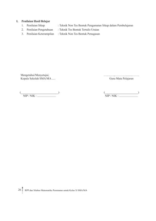26 RPP dan Silabus Matematika Peminatan untuk Kelas X SMA/MA 
I. Penilaian Hasil Belajar 
1. Penilaian Sikap : Teknik Non Tes Bentuk Pengamatan Sikap dalam Pembelajaran 
2. Penilaian Pengetahuan : Teknik Tes Bentuk Tertulis Uraian 
3. Penilaian Keterampilan : Teknik Non Tes Bentuk Penugasan 
Mengetahui/Menyetujui, 
Kepala Sekolah SMA/MA ..... 
(__________________________) 
NIP / NIK : .......................... 
…..……,………….........……. 
Guru Mata Pelajaran 
(_______________________) 
NIP / NIK : .......................... 