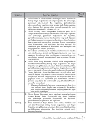 RPP dan Silabus Matematika Peminatan untuk Kelas X SMA/MA 5 
Kegiatan 
Deskripsi Kegiatan 
Alokasi Waktu 
Inti 
Siswa diarahkan untuk membaca/memelajari materi menemukan 1. konsep fungsi eksponensial dan fungsi logaritma dan aplikasinya, persamaan eksponensial dan logaritma, pertidaksamaan eksponensial dan logaritma yang terdapat pada buku pegangan siswa halaman 2-45 dengan sikap sungguh-sungguh dan teliti (Mengamati) dan sumber lain yang relevan. 
Siswa didorong untuk mengajukan pertanyaan yang terkait 2. dengan materi konsep fungsi eksponensial dan fungsi logaritma dan aplikasinya, persamaan eksponensial dan logaritma, pertidaksamaan eksponensial dan logaritma yang telah dipelajari dari buku pegangan siswa maupun sumber lainnya. Siswa lain diberi kesempatan untuk memberikan tanggapan dengan menunjukkan sikap kesungguhan, rasa ingin tahu, dan sikap toleransi, jika diperlukan guru memberikan konfirmasi atas pertanyaan atau tanggapan siswa tersebut. (Menanya) 
Siswa dalam setiap kelompok diarahkan untuk memahami masalah 3. dan mendiskusikan contoh soal dan penyelesaiannya pada buku pegangan siswa dengan sikap memiliki rasa percaya diri, tangguh menghadapi masalah, tanggungjawab, dan kerjasama (Menalar dan mencoba) 
Siswa dalam setiap kelompok diminta untuk mengemukakan 4. hasil kesimpulan tentang konsep fungsi eksponensial dan fungsi logaritma dan aplikasinya, persamaan eksponensial dan logaritma, pertidaksamaan eksponensial dan logaritma dengan sikap memiliki rasa percaya diri, toleransi dan peduli lingkungan (Komunikasi) 
Secara individual, siswa diarahkan untuk menyelesaikan soal/5. masalah dengan sikap memiliki rasa percaya diri, tangguh dalam menghadapi masalah, tanggungjawab, dan kerjasama pada buku pegangan siswa. Jika diperlukan guru memberikan konfirmasi jawaban yang benar dari soal/masalah yang diberikan (Menalar, mencoba, komunikasi) 
Selama pembelajaran berlangsung, guru mengamati sikap siswa  yang meliputi sikap: disiplin, rasa percaya diri, berperilaku jujur, tangguh menghadapi masalah, tanggungjawab, rasa ingin tahu, peduli lingkungan. 
70 menit 
Penutup 
Siswa dengan bimbingan guru, membuat resume/rangkuman 1. tentang konsep fungsi eksponensial dan fungsi logaritma dan aplikasinya, persamaan eksponensial dan logaritma, pertidaksamaan eksponensial dan logaritma 
Guru memberikan tugas kepada siswa untuk membuat soal 2. dan penyelesaiannya tentang fungsi eksponensial dan fungsi logaritma dan aplikasinya, persamaan eksponensial dan logaritma, pertidaksamaan eksponensial dan logaritma sebagai aspek keterampilan siswa 
10 menit  