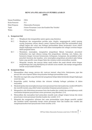 RPP dan Silabus Matematika Peminatan untuk Kelas X SMA/MA 7 
RENCANA PELAKSANAAN PEMBELAJARAN 
(RPP) 
Satuan Pendidikan : SMA 
Kelas/Semester : X/1 
Mata Pelajaran : Matematika-Peminatan 
Topik : Sistem Persamaan Linier dan Kuadrat Dua Variabel 
Waktu : 18 Jam Pelajaran 
A. Kompetensi Inti 
KI 1 
: 
Menghayati dan mengamalkan ajaran agama yang dianutnya. 
KI 2 
: 
Menghayati dan mengamalkan perilaku jujur, disiplin, tanggungjawab, peduli (gotong royong, kerjasama, toleran, damai), santun, responsif dan pro-aktif dan menunjukkan sikap sebagai bagian dari solusi atas berbagai permasalahan dalam berinteraksi secara efektif dengan lingkungan sosial dan alam serta dalam menempatkan diri sebagai cerminan bangsa dalam pergaulan dunia. 
KI 3 
: 
Memahami, menerapkan, menganalisis pengetahuan faktual, konseptual, prosedural berdasarkan rasa ingin tahunya tentang ilmu pengetahuan, teknologi, seni, budaya, dan humaniora dengan wawasan kemanusiaan, kebangsaan, kenegaraan, dan peradaban terkait penyebab fenomena dan kejadian, serta menerapkan pengetahuan prosedural pada bidang kajian yang spesifik sesuai dengan bakat dan minatnya untuk memecahkan masalah. 
KI 4 
: 
Mengolah, menalar, dan menyaji dalam ranah konkret dan ranah abstrak terkait dengan pengembangan dari yang dipelajarinya di sekolah secara mandiri, dan mampu menggunakan metode sesuai kaidah keilmuan. 
B. Kompetensi Dasar 
1. Menunjukkan sikap senang, percaya diri, motivasi internal, sikap kritis, bekerjasama, jujur dan percaya diri serta responsif dalam menyelesaikan berbagai permasalahan nyata. 
2. Memiliki rasa ingin tahu yang terbentuk dari pengalaman belajar dalam berinteraksi dengan lingkungan sosial dan alam. 
3. Berperilaku peduli, bersikap terbuka dan toleransi terhadap berbagai perbedaan di dalam masyarakat. 
4. Mendeskripsikan dan menerapkan konsep sistem persamaan linier dan kuadrat dua variabel (SPLKDV) dan memilih metode yang efektif untuk menentukan himpunan penyelesaiaanya. (3.3) 
5. Menganalisis nilai diskriminan persamaan linier dan kuadrat dua variabel dan menerapkannya untuk menentukan himpunan penyelesaian sistem persamaan yang diberikan. (3.4) 
6. Memecahkan dan menyajikan hasil pemecahan masalah nyata sebagai terapan konsep dan aturan penyelesaian sistem persamaan linierdan kuadrat dua variabel. (4.3) 
7. Mengolah dan menganalisis informasi dari suatu permasalahan nyata dengan memilih variabel dan membuat model matematika berupa sistem persamaan linier dan kuadrat dua variabel dan menginterpretasikan hasil penyelesaian sistem tersebut. (4.4)  