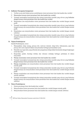 8 RPP dan Silabus Matematika Peminatan untuk Kelas X SMA/MA 
C. Indikator Pencapaian Kompetensi 
1. Terlibat secara aktif dalam proses pembelajaran sistem persamaan linier dan kuadrat dua variabel 
2. Menemukan konsep sistem persamaan linier dan kuadrat dua variabel 
3. Terampil menerapkan konsep/prinsip dan strategi pemecahan masalah yang relevan yang berkaitan dengan konsep sistem persamaan linier dan kuadrat dua variabel 
4. Menjelaskan cara menyelesaikan sistem persamaan linier dan kuadrat dua variabel dengan metode grafik 
5. Terampil menerapkan konsep/prinsip dan strategi pemecahan masalah yang relevan yang berkaitan dengan konsep cara menyelesaikan sistem persamaan linier dan kuadrat dua variabel dengan metode grafik 
6. Menjelaskan cara menyelesaikan sistem persamaan linier dan kuadrat dua variabel dengan metode substitusi 
7. Terampil menerapkan konsep/prinsip dan strategi pemecahan masalah yang relevan yang berkaitan dengan konsep cara menyelesaikan sistem persamaan linier dan kuadrat dua variabel dengan metode substitusi 
D. Tujuan Pembelajaran 
Setelah Pembelajaran, siswa: 
1. Menunjukkan sikap senang, percaya diri, motivasi internal, sikap kritis, bekerjasama, jujur dan percaya diri serta responsif dalam menyelesaikan berbagai permasalahan nyata. 
2. Memiliki rasa ingin tahu yang terbentuk dari pengalaman belajar dalam berinteraksi dengan lingkungan sosial dan alam. 
3. Berperilaku peduli, bersikap terbuka dan toleransi terhadap berbagai perbedaan di dalam masyarakat. 
4. Mampu menemukan sistem persamaan linier dan kuadrat dua variabel 
5. Terampil menerapkan konsep/prinsip dan strategi pemecahan masalah yang relevan yang berkaitan dengan konsep sistem persamaan linier dan kuadrat dua variabel 
6. Mampu menjelaskan cara menyelesaikan sistem persamaan linier dan kuadrat dua variabel dengan metode grafik 
7. Terampil menerapkan konsep/prinsip dan strategi pemecahan masalah yang relevan yang berkaitan dengan konsep cara menyelesaikan sistem persamaan linier dan kuadrat dua variabel dengan metode grafik 
8. Mampu menjelaskan cara menyelesaikan sistem persamaan linier dan kuadrat dua variabel dengan metode substitusi 
9. Terampil menerapkan konsep/prinsip dan strategi pemecahan masalah yang relevan yang berkaitan dengan konsep cara menyelesaikan sistem persamaan linier dan kuadrat dua variabel dengan metode substitusi 
E. Materi Pembelajaran 
1. Sistem persamaan linier dan kuadrat dua variabel 
2. Menyelesaikan Sistem persamaan linier dan kuadrat dua variabel dengan metode grafik 
3. Menyelesaikan Sistem persamaan linier dan kuadrat dua variabel dengan metode substitusi  