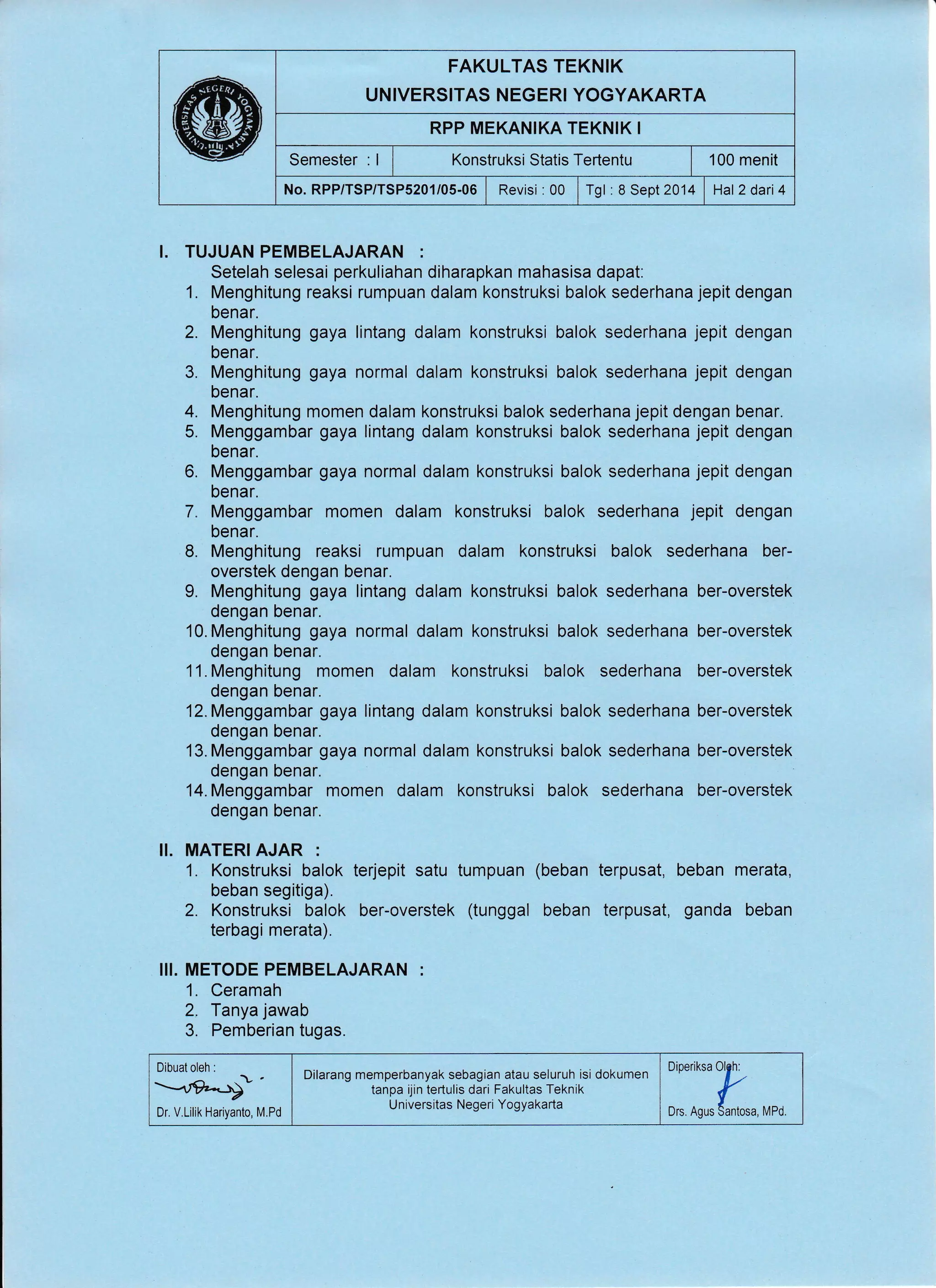 FAKULTAS TEKNIK
UNIVERSITAS NEGERI YOGYAKARTA
RPP MEKANIKA TEKNIK I
Semester:ll XonstruksistatisTertentu | 100menit
No. RPP/TSP/TSPS201/05-06 | Revisi:00 i Tgl :8 Sept2014 | Hal2dari4
I. TUJUAN PEMBELAJARAN :
Setelah selesai perkuliahan diharapkan mahasisa dapat.
1. Menghitung reaksi rumpuan dalam konstruksi balok sederhana jepit dengan
benar.
2. Menghitung gaya lintang dalam konstruksi balok sederhana jepit dengan
benar.
3. Menghitung gaya normal dalam konstruksi balok sederhana jepit dengan
benar.
4. Menghitung momen dalam konstruksi balok sederhana jepit dengan benar.
5. Menggambar gaya lintang dalam konstruksi balok sederhana jepit dengan
benar.
6. Menggambar gaya normal dalam konstruksi balok sederhana jepit dengan
benar.
7. Menggambar momen dalam konstruksi balok sederhana jepit dengan
benar.
8. Menghitung reaksi rumpuan dalam konstruksi balok sederhana ber-
overstek dengan benar.
L Menghitung gaya lintang dalam konstruksi balok sederhana ber-overstek
dengan benar.
l0.Menghitung gaya normal dalam konstruksi balok sederhana ber-overstek
dengan benar.
11. Menghitung momen dalam konstruksi balok sederhana ber-overstek
dengan benar.
l2.Menggambar gaya lintang dalam konstruksi balok sederhana ber-overstek
dengan benar.
13. Menggambar gaya normal dalam konstruksi balok sederhana ber-overstek
dengan benar.
14. Menggambar momen dalam konstruksi balok sederhana ber-overstek
dengan benar.
II. MATERI AJAR :
1. Konstruksi balok terjepit satu tumpuan (beban terpusat, beban merata,
beban segitiga).
2. Konstruksi balok ber-overstek (tunggal beban terpusat, ganda beban
terbagi merata).
III. METODE PEMBELAJARAN :
1. Ceramah
2, Tanya jawab
3. Pemberian tugas.
Dibuat oleh :
Dr. V.Lilik Hariyanto, M.Pd ::1:k ^,,,
Dilarang memperbanyak sebagian atau seluruh isi dokumen
tanpa ijin te(ulis dari Fakultas Teknik
Universitas Negeri Yogyakarta-"/"-+-
 