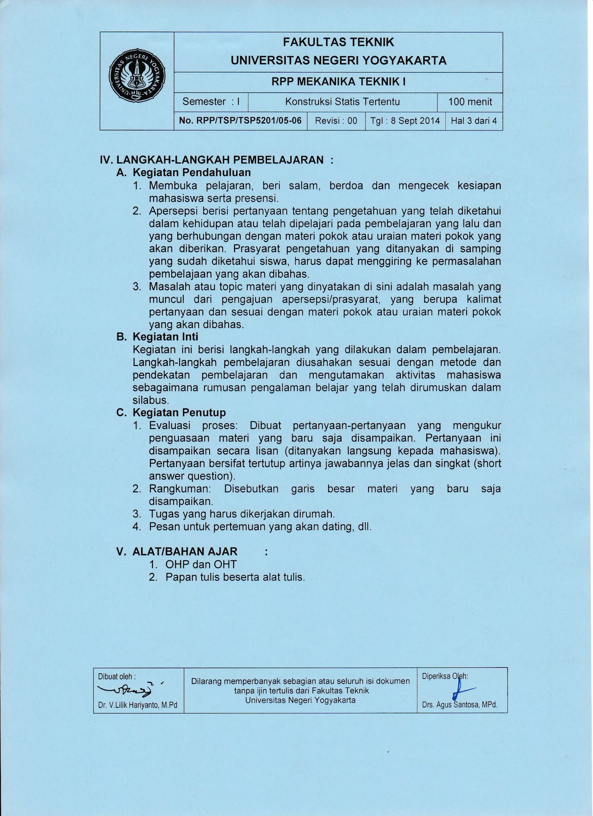 FAKULTAS TEKNIK
UNIVERSITAS NEGERI YOGYAKARTA
RPP MEKANIKA TEKNIK I
Semester : I Konstruksi Statis Tertentu | 100 menit
No. RPP/TSP/TSPs201/05-06 | Revisi : 00 | rgt : a Sept 2014 Hal 3 dari4
IV. LANGKAH-LANGKAH PEMBELAJARAN :
A. Kegiatan Pendahuluan
1. Membuka pelajaran, beri salam, berdoa dan mengecek kesiapan
mahasiswa serta presensi.
2. Apersepsi berisi pertanyaan tentang pengetahuan yang telah diketahui
dalam kehidupan atau telah dipelajari pada pembelajaran yang lalu dan
yang berhubungan dengan materi pokok atau uraian materi pokok yang
akan diberikan. Prasyarat pengetahuan yang ditanyakan di samping
yang sudah diketahui siswa, harus dapat menggiring ke permasalahan
pembelajaan yang akan dibahas.
3. Masalah atau topic materi yang dinyatakan di sini adalah masalah yang
muncul dari pengajuan apersepsi/prasyarat, yang berupa kalimat
pertanyaan dan sesuai dengan materi pokok atau uraian materi pokok
yang akan dibahas.
B. Kegiatan lnti
Kegiatan ini berisi langkah-langkah yang dilakukan dalam pembelajaran.
Langkah-langkah pembelajaran diusahakan sesuai dengan metode dan
pendekatan pembelajaran dan mengutamakan aktivitas mahasiswa
sebagaimana rumusan pengalaman belajar yang telah dirumuskan dalam
silabus.
C. Kegiatan Penutup
1. Evaluasi proses: Dibuat pertanyaan-pertanyaan yang mengukur
penguasaan materi yang baru saja disampaikan. Pertanyaan ini
disampaikan secara lisan (ditanyakan langsung kepada mahasiswa).
Pertanyaan bersifat tertutup artinya jawabannya jelas dan singkat (short
answer question).
2. Rangkuman: Disebutkan garis besar materi yang baru saja
disampaikan.
3. Tugas yang harus dikerjakan dirumah.
4. Pesan untuk pertemuan yang akan dating, dll.
V. ALAT/BAHAN AJAR :
1. OHP dan OHT
2. Papan tulis beserta alat tulis.
Dibuat oleh :
-1
@
Dr V.Lilik Hariyanto,
Dilarang memperbanyak sebagian atau seluruh isi dokumen
tanpa ijin tertulis dari Fakultas Teknik
Universitas Negeri Yogyakarta
OiOrrikrup
Drs. Agus Santosa, MPd.[/.Pd
 