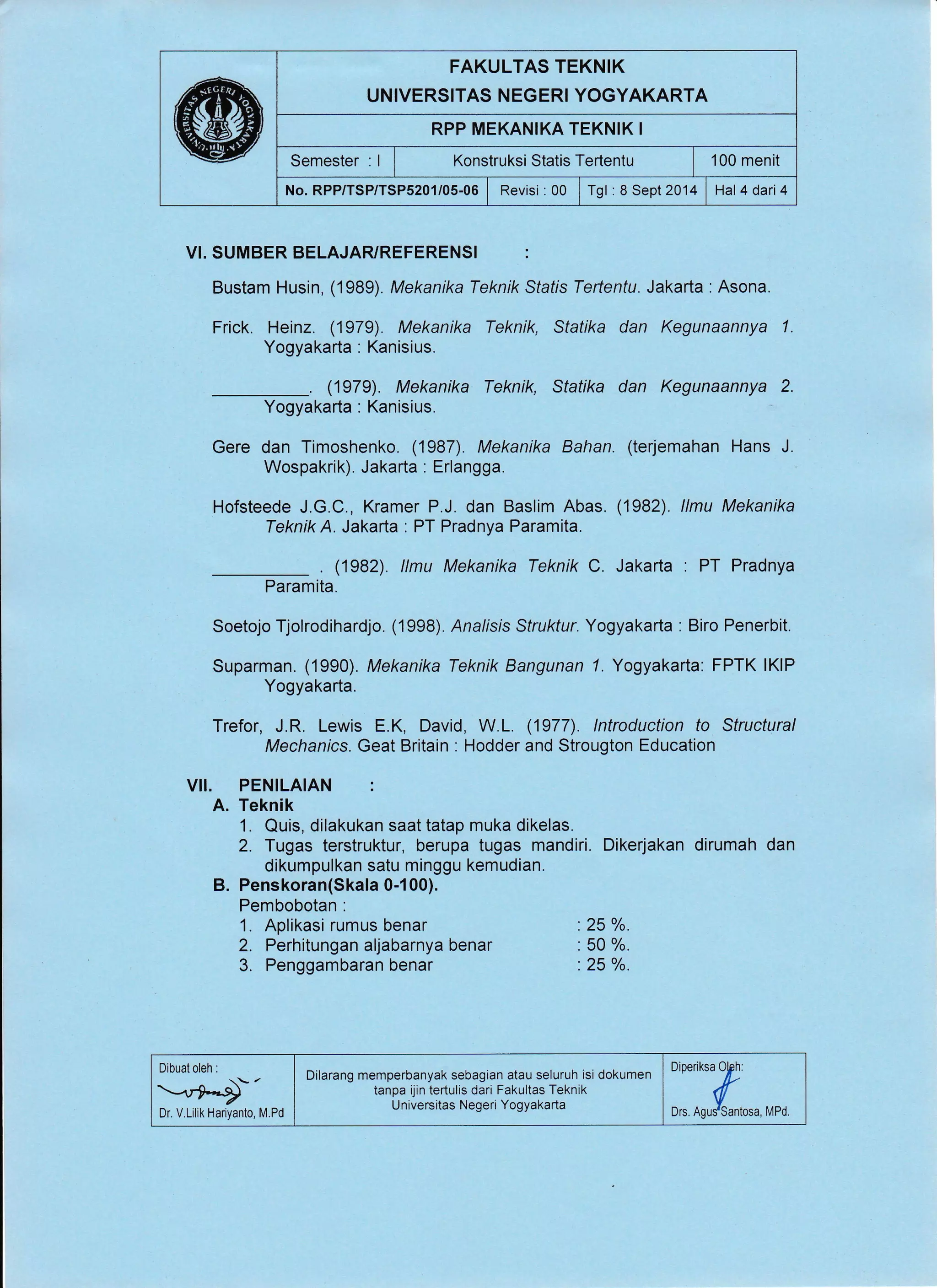 FAKULTAS TEKNIK
UNIVERSITAS NEGERI YOGYAKARTA
RPP MEKANIKA TEKNIK I
Semester : I I Konstruksi Statis Tertentu | 100 menit
No. RPP/TSP/TSP5201/05-06 | Revisi : 00 | Tgl : 8 Sept 2014 | Hal 4 dari4
VI. SUMBER BELAJARYREFERENSI :
Bustam Husin, (1989). Mekanika Teknik Sfafis Teftentu. Jakarta : Asona.
Frick. Heinz. (1979). Mekanika Teknik, Statika dan Kegunaannya 1.
Yogyakarta : Kanisius.
. (1979). Mekanika Teknik, Statika dan Kegunaannya 2.
Yogyakarta : Kanisius.
Gere dan Timoshenko. (1987). Mekanika Bahan. (terjemahan Hans J.
Wospakrik). Jakarta : Erlangga.
Hofsteede J.G.C., Kramer P.J. dan Baslim Abas. (1982). llmu Mekanika
Teknik A. Jakarta : PT Pradnya Paramita.
. (1982) llmu Mekanika Teknik C. Jakarta : PT Pradnya
Paramita.
Soetojo Tjolrodihardjo. (1998) Analisis Struktur. Yogyakarta : Biro Penerbit.
Suparman. (1990). Mekanika Teknik Bangunan 7. Yogyakarta: FPTK lKlP
Yogyakarta.
Trefor, J.R. Lewis E.K, David, W.L. (1977). lntroduction to Structural
Mechanics. Geat Britain : Hodder and Strougton Education
VII. PENILAIAN :
A. Teknik
1. Quis, dilakukan saat tatap muka dikelas.
2. Tugas terstruktur, berupa tugas mandiri. Dikerjakan dirumah dan
dikumpulkan satu minggu kemudian.
B. Penskoran(Skala 0-1 00).
Pembobotan :
1. Aplikasi rumus benar :25 o/o.
2. Perhitungan aljabarnya benar . 50 %.
3. Penggambaran benar .25 %.
Dibuat oleh :
/
rryDr. V.Lilik Hariyanto, M.Pd ::'::"ffi*,,,,,
Dilarang memperbanyak sebagian atau seluruh isi dokumen
tanpa ijin tertulis dari Fakultas Teknik
U niversitas Negeri Yogyakarta
 