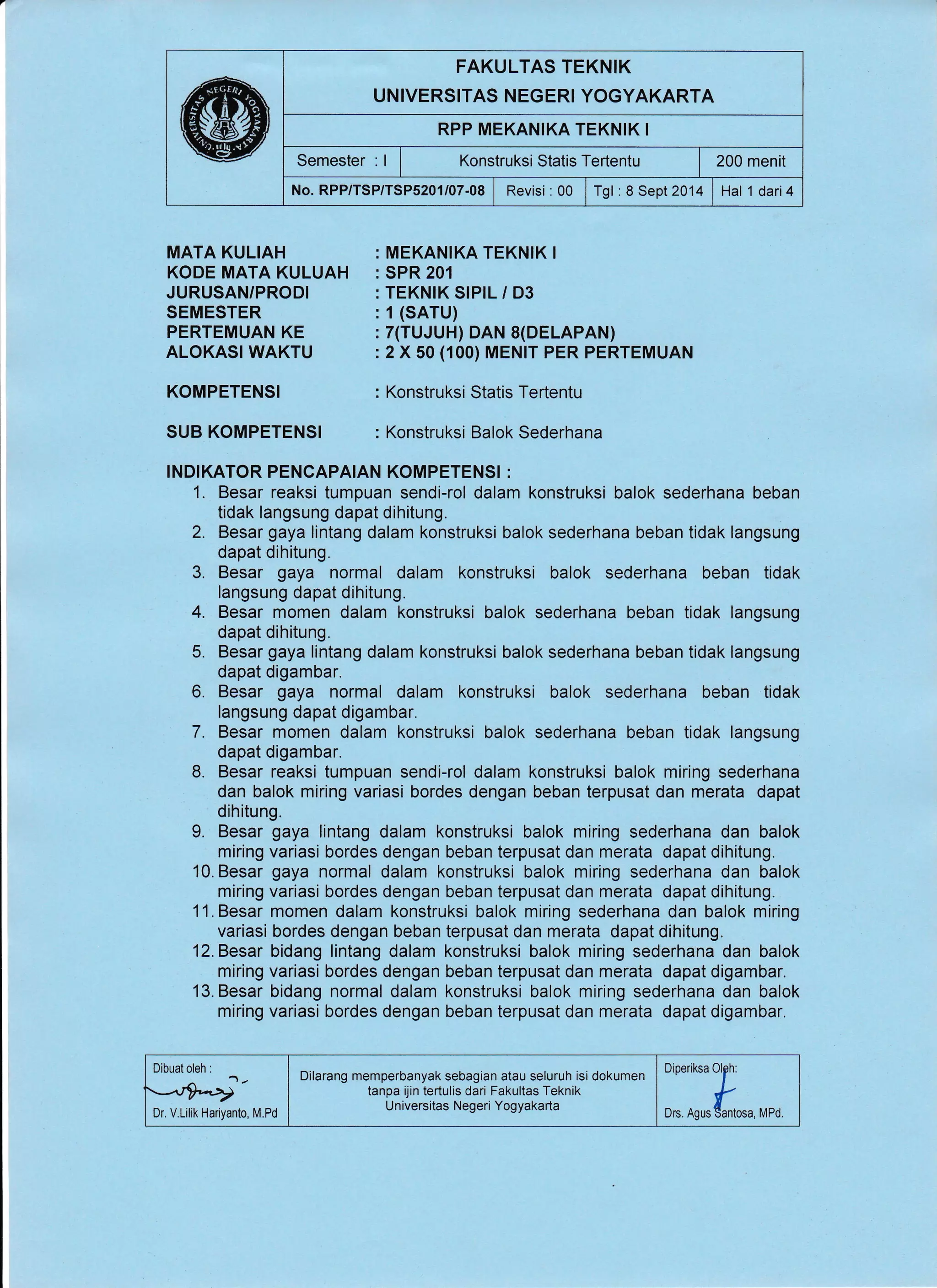 FAKULTAS TEKNIK
UNIVERSITAS NEGERI YOGYAKARTA
RPP MEKANIKA TEKNIK I
Semester . I I Konstruksi Statis Tertentu | 200 menit
No. RPP/TSP/TSP5201/07.08 | Revisi : 00 I Tgl : 8 Sept 2014 | Hat 1 dari4
MATA KULIAH
KODE MATA KULUAH
JURUSAN/PRODI
SEMESTER
PERTEMUAN KE
ALOKASI WAKTU
KOMPETENSI
SUB KOMPETENSI
MEKANIKA TEKNIK I
SPR 201
TEKNIK SIPIL / D3
1 (sAru)
7(TUJUH) DAN 8(DELAPAN)
2 X 50 (100) MENIT PER PERTEMUAN
Konstruksi Statis Tertentu
Konstruksi Balok Sederhana
INDIKATOR PENCAPAIAN KOMPETENSI :
1. Besar reaksi tumpuan sendi-rol dalam konstruksi balok sederhana beban
tidak langsung dapat dihitung.
2. Besar gaya lintang dalam konstruksi balok sederhana beban tidak langsung
dapat dihitung.
3. Besar gaya normal dalam konstruksi balok sederhana beban tidak
langsung dapat dihitung.
4. Besar momen dalam konstruksi balok sederhana beban tidak langsung
dapat dihitung.
5. Besar gaya lintang dalam konstruksi balok sederhana beban tidak langsung
dapat digambar.
6. Besar gaya normal dalam konstruksi balok sederhana beban tidak
langsung dapat digambar,
7. Besar momen dalam konstruksi balok sederhana beban tidak langsung
dapat digambar.
8. Besar reaksi tumpuan sendi-rol dalam konstruksi balok miring sederhana
dan balok miring variasi bordes dengan beban terpusat dan merata dapat
dihitung.
9. Besar gaya lintang dalam konstruksi balok miring sederhana dan balok
miring variasi bordes dengan beban terpusat dan merata dapat dihitung"
10. Besar gaya normal dalam konstruksi balok miring sederhana dan balok
miring variasi bordes dengan beban terpusat dan merata dapat dihitung.
11. Besar momen dalam konstruksi balok miring sederhana dan balok miring
variasi bordes dengan beban terpusat dan merata dapat dihitung.
12.Besar bidang lintang dalam konstruksi balok miring sederhana dan balok
miring variasi bordes dengan beban terpusat dan merata dapat digambar.
13.Besar bidang normal dalam konstruksi balok miring sederhana dan balok
miring variasi bordes dengan beban terpusat dan merata dapat digambar.
Dibuat oleh :
Dr. V.Lilik Hariyanto, M.Pd
Dilarang memperbanyak sebagian atau seluruh isi dokumen
tanpa ijin tertulis dari Fakultas Teknik
Universitas Negeri Yogyakarta
::T:T*,,,,
 