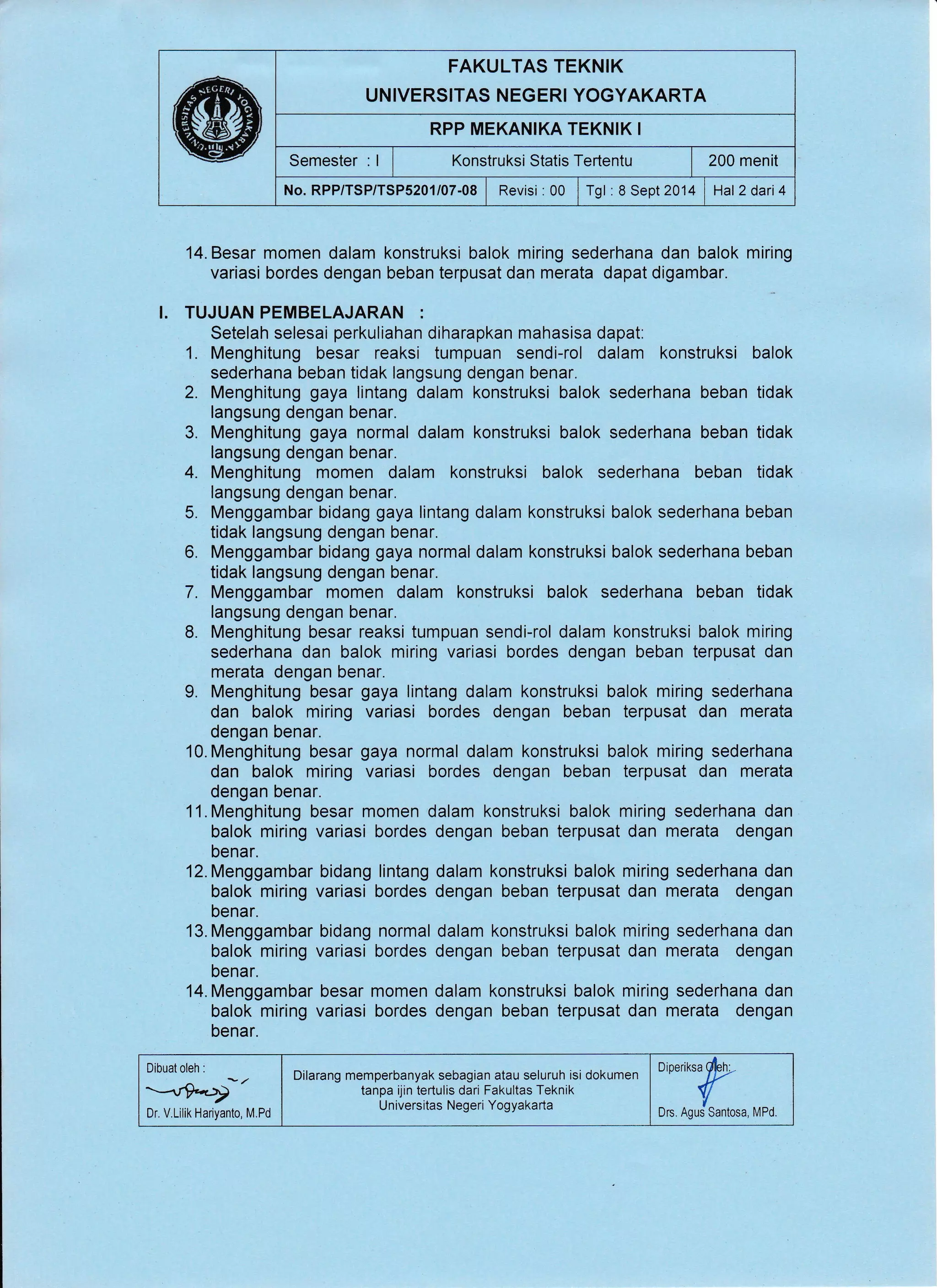 FAKULTAS TEKNIK
UNIVERSITAS NEGERI YOGYAKARTA
RPP MEKANIKA TEKNIK I
Semester : I I Konstruksi Statis Tertentu | 200 menit
No. RPP/TSP/TSP5201/07-08 | Revisi :00 I Tgl.8 Sept 2014 | Hat2dari4
14. Besar momen dalam konstruksi balok miring sederhana dan balok miring
variasi bordes dengan beban terpusat dan merata dapat digambar.
I. TUJUAN PEMBELAJARAN :
Setelah selesai perkuliahan diharapkan mahasisa dapat:
1. Menghitung besar reaksi tumpuan sendi-rol dalam konstruksi balok
sederhana beban tidak langsung dengan benar.
2. Menghitung gaya lintang dalam konstruksi balok sederhana beban tidak
langsung dengan benar.
3. Menghitung gaya normal dalam konstruksi balok sederhana beban tidak
langsung dengan benar.
4. Menghitung momen dalam konstruksi balok sederhana beban tidak
langsung dengan benar.
5. Menggambar bidang gaya lintang dalam konstruksi balok sederhana beban
tidak langsung dengan benar.
6. Menggambar bidang gaya normal dalam konstruksi balok sederhana beban
tidak langsung dengan benar.
7. Menggambar momen dalam konstruksi balok sederhana beban tidak
langsung dengan benar.
8. Menghitung besar reaksi tumpuan sendi-rol dalam konstruksi balok miring
sederhana dan balok miring variasi bordes dengan beban terpusat dan
merata dengan benar.
9. Menghitung besar gaya lintang dalam konstruksi balok miring sederhana
dan balok miring variasi bordes dengan beban terpusat dan merata
dengan benar.
l0.Menghitung besar gaya normal dalam konstruksi balok miring sederhana
dan balok miring variasi bordes dengan beban terpusat dan merata
dengan benar.
11. Menghitung besar momen dalam konstruksi balok miring sederhana dan
balok miring variasi bordes dengan beban terpusat dan merata dengan
benar.
12. Menggambar
balok miring
benar.
13. Menggambar
balok miring
benar.
14. Menggambar besar momen dalam konstruksi balok miring sederhana dan
balok miring variasi bordes dengan beban terpusat dan merata dengan
benar.
bidang lintang dalam konstruksi balok miring sederhana dan
variasi bordes dengan beban terpusat dan merata dengan
bidang normal dalam konstruksi balok miring sederhana dan
variasi bordes dengan beban terpusat dan merata dengan
Dibuat oleh :
--"9*4i'
Dr. V.Lilik Hariyanto, M.Pd
Dilarang memperbanyak sebagian atau seluruh isi dokumen
tanpa ijin tertulis dari Fakultas Teknik
Universitas Negeri Yogyakarta
Dioeriksa dbh:-
+rDrs. Agus Santosa, [/Pd.
 