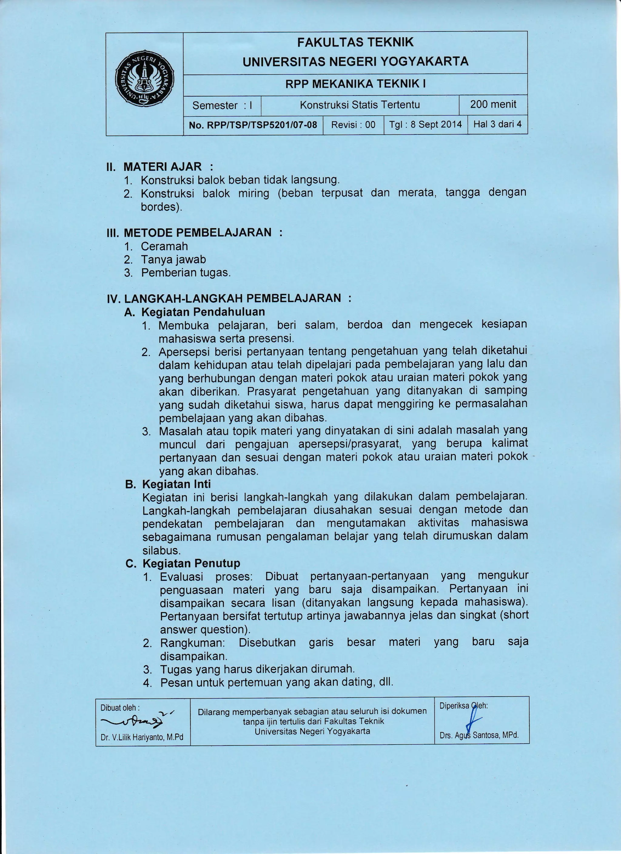 FAKULTAS TEKNIK
UNIVERSITAS NEGERI YOGYAKARTA
RPP MEKAN!KA TEKNIK I
Semester : I I Xonstruksi Statis Tertentu | 200 menit
No.RPP/TSP/TSP52O1/07-08 | Revisi :00 lrgt:ASept2014 I Hal 3dari4
II. MATERI AJAR :
1. Konstruksi balok beban tidak langsung.
2. Konstruksi balok miring (beban terpusat dan merata, tangga dengan
bordes).
III. METODE PEMBELAJARAN :
1. Ceramah
2. Tanya jawab
3. Pemberian tugas.
IV. LANGKAH.LANGKAH PEMBELAJARAN :
A. Kegiatan Pendahuluan
1. Membuka pelajaran, beri salam, berdoa dan mengecek kesiapan
mahasiswa serta presensi.
2. Apersepsi berisi pertanyaan tentang pengetahuan yang telah diketahui
dalam kehidupan atau telah dipelajari pada pembelajaran yang lalu dan
yang berhubungan dengan materi pokok atau uraian materi pokok yang
akan diberikan. Prasyarat pengetahuan yang ditanyakan di samping
yang sudah diketahui siswa, harus dapat menggiring ke permasalahan
pembelajaan yang akan dibahas.
3. Masalah atau topik materi yang dinyatakan di sini adalah masalah yang
muncul dari pengajuan apersepsi/prasyarat, yang berupa kalimat
pertanyaan dan sesuai dengan materi pokok atau uraian materi pokok
yang akan dibahas.
B. Kegiatan lnti
Kegiatan ini berisi langkah-langkah yang dilakukan dalam pembelajaran.
Langkah-langkah pembelajaran diusahakan sesuai dengan metode dan
pendekatan pembelajaran dan mengutamakan aktivitas mahasiswa
sebagaimana rumusan pengalaman belajar yang telah dirumuskan dalam
silabus.
C. Kegiatan Penutup
1. Evaluasi proses: Dibuat pertanyaan-pertanyaan yang mengukur
penguasaan materi yang baru saja disampaikan. Pertanyaan ini
disampaikan secara lisan (ditanyakan langsung kepada mahasiswa).
Pertanyaan bersifat tertutup artinya jawabannya jelas dan singkat (short
answer question).
2. Rangkuman: Disebutkan garis besar materi yang baru saja
disampaikan.
3. Tugas yang harus dikerjakan dirumah.
4. Pesan untuk pertemuan yang akan dating, dll.
Dr. V,Lillk Hariyanto, M.Pd ,:.,;'r:*_,,
Dilarang memperbanyak sebagian atau seluruh isi dokumen
tanpa ijin tertulis dari Fakultas Teknik
Universitas Negeri YogYakarta
Dibuat oleh i
-.r+-+"
 