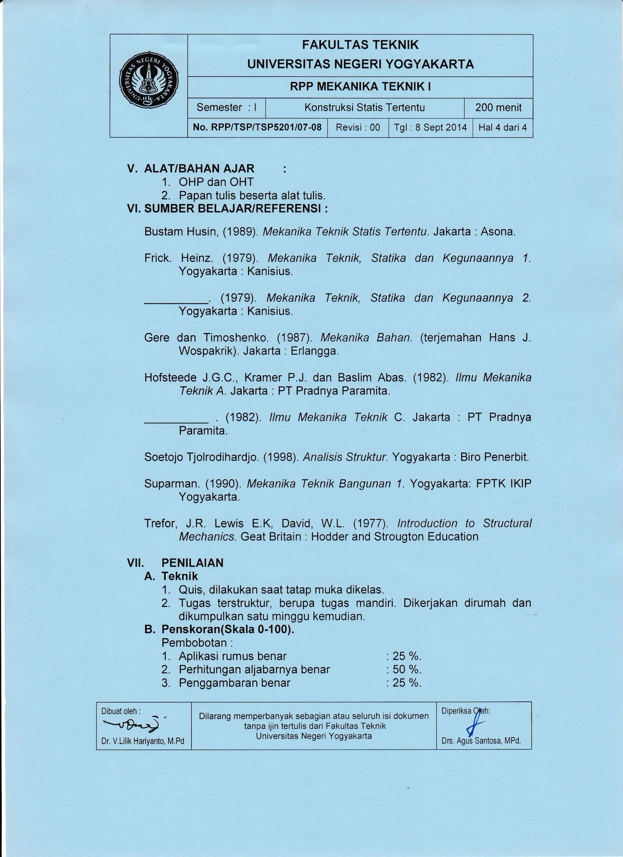 FAKULTAS TEKNIK
UNIVERSITAS NEGERI YOGYAKARTA
RPP MEKANIKA TEKNIK I
Semester : I I t<onstruksi Statis Tertentu | 200 menit
No. RPP/TSP/TSP5201/07-08 | Revisi :00 1 Tgl :8 Sept2014 i Hal4dari4
V. ALAT/BAHAN AJAR :
1. OHP dan OHT
2. Papan tulis beserta alat tulis.
VI. SUMBER BELAJARUREFERENSI :
Bustam Husin, (1989). Mekanika Teknik Sfafis Teftentu. Jakarta : Asona.
Frick. Heinz. (1979). Mekanika Teknik, Statika dan Kegunaannya 1.
Yogyakarta : Kanisius.
. (1979). Mekanika Teknik, Statika dan Kegunaannya 2.
Yogyakarta . Kanisius.
Gere dan Timoshenko. (1987). Mekanika Bahan. (terjemahan Hans J.
Wospakrik). Jakarta : Erlangga.
Hofsteede J.G.C., Kramer P.J. dan Baslim Abas. (1982). llmu Mekanika
Teknik A. Jakarta : PT Pradnya Paramita.
. (1982). llmu Mekanika Teknik C. Jakarta : PT Pradnya
Paramita.
Soetojo Tjolrodihardjo. (1998). Analisis Struktur. Yogyakarta : Biro Penerbit.
Suparman. (1990). Mekanika Teknik Bangunan 7. Yogyakarta: FPTK lKlP
Yogyakarta.
Trefor, J.R. Lewis E.K, David, W.L. (1977). lntroduction to Structural
Mechanics. Geat Britain : Hodder and Strougton Education
VII. PENILAIAN
A. Teknik
1. Quis, dilakukan saat tatap muka dikelas.
2. Tugas terstruktur, berupa tugas mandiri. Dikerjakan dirumah dan
dikumpulkan satu minggu kemudian.
B. Penskoran(Skala 0-l 00).
Pembobotan :
1. Aplikasi rumus benar :25o/o.
2. Perhitungan aljabarnya benar : 50 o/o.
3. Penggambaran benar :25 o/o.
Dibuat oleh :
Dr. V.Lilik Hariyanto, M.Pd ,:':"ff::,,^,,,
Dilarang memperbanyak sebagian atau seluruh isi dokumen
tanpa ijin tertulis dari Fakultas Teknik
Universitas Negeri Yogyakarta
 