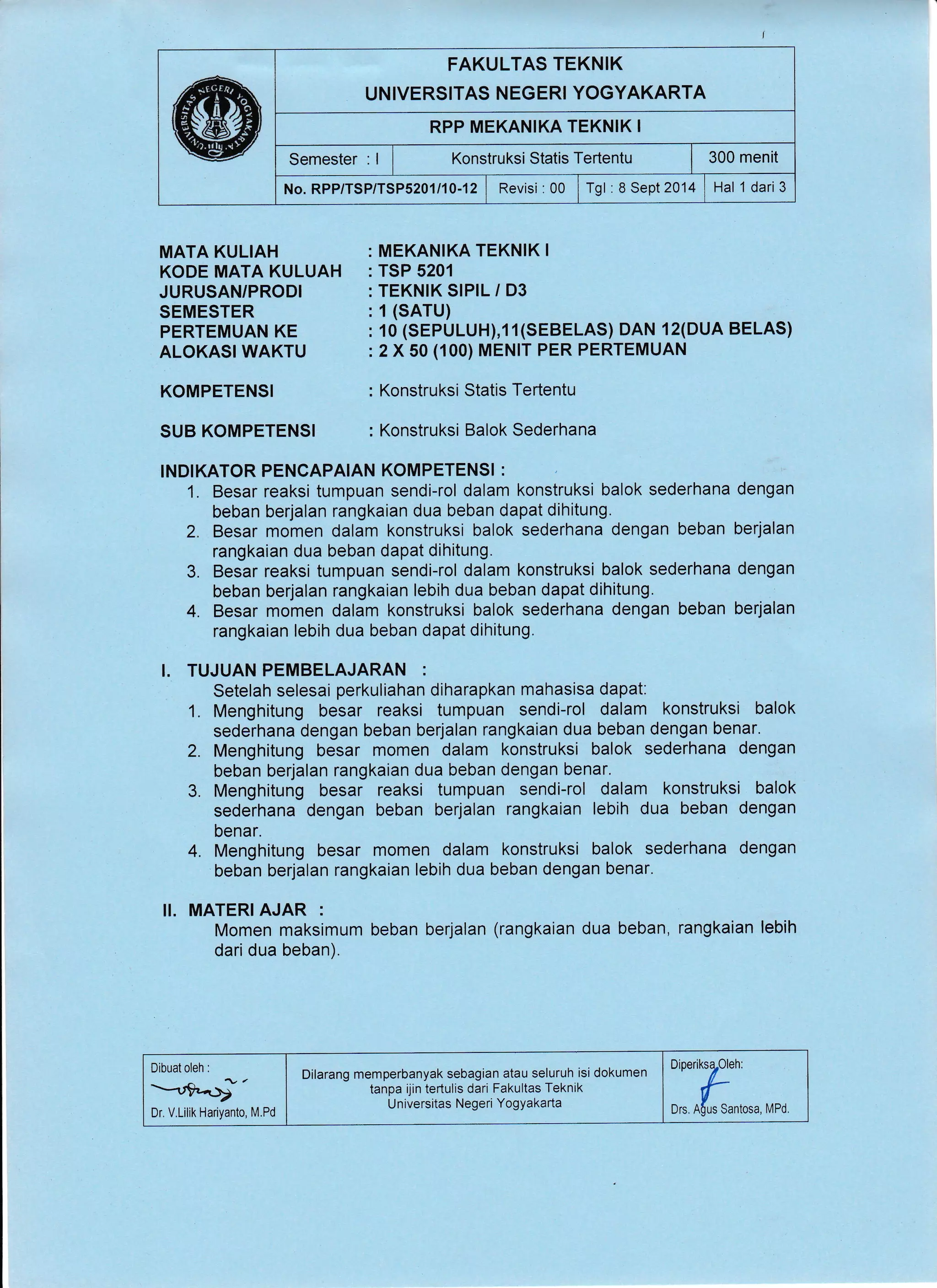 I
FAKULTAS TEKNIK
UNIVERSITAS NEGERI YOGYAKARTA
RPP MEKANIKA TEKNIK I
Semester : I i fonstruksi Statis Tertentu | 300 menit
No.RPP/TSP/TSP5201/10-12 | Revisi:00 lrgt :aSept20'14 lHal 1dari3
MATA KULIAH
KODE MATA KULUAH
JURUSAN/PRODI
SEMESTER
PERTEMUAN KE
ALOKASI WAKTU
KOMPETENSI
SUB KOMPETENSI
MEKANIKA TEKNIK I
TSP 5201
TEKNIK SIPIL / D3
1 (SArU)
10 (SEPULUH),11(SEBELAS) DAN 12(DUA BELAS)
2 X 50 (100) MENIT PER PERTEMUAN
Konstruksi Statis Tertentu
Konstruksi Balok Sederhana
INDIKATOR PENCAPAIAN KOMPETENS! :
1. Besar reaksi tumpuan sendi-rol dalam konstruksi balok sederhana dengan
beban berjalan rangkaian dua beban dapat dihitung.
2. Besar momen dalam konstruksi balok sederhana dengan beban berjalan
rangkaian dua beban dapat dihitung.
3. Besar reaksi tumpuan sendi-rol dalam konstruksi balok sederhana dengan
beban berjalan rangkaian lebih dua beban dapat dihitung.
4. Besar momen dalam konstruksi balok sederhana dengan beban berjalan
rangkaian lebih dua beban dapat dihitung,
I. TUJUAN PEMBELAJARAN :
Setelah selesai perkuliahan diharapkan mahasisa dapat:
1. Menghitung besar reaksi tumpuan sendi-rol dalam konstruksi balok
sederhana dengan beban berjalan rangkaian dua beban dengan benar.
2. Menghitung besar momen dalam konstruksi balok sederhana dengan
beban berjalan rangkaian dua beban dengan benar.
3. Menghitung besar reaksi tumpuan sendi-rol dalam konstruksi balok
sederhana dengan beban berjalan rangkaian lebih dua beban dengan
benar.
4. Menghitung besar momen dalam konstruksi balok sederhana dengan
beban berjalan rangkaian lebih dua beban dengan benar.
II. MATERI AJAR :
Momen maksimum beban berjalan (rangkaian dua beban, rangkaian lebih
dari dua beban).
Dr. V.Lilik Hariyanto, M.Pd
DineriksTOleh:
ors.nffiantosa, vPo.
Dilarang memperbanyak sebagian atau seluruh isi dokumen
tanpa ijin tertulis dari Fakultas Teknik
Universitas Negeri YogYakarta
 