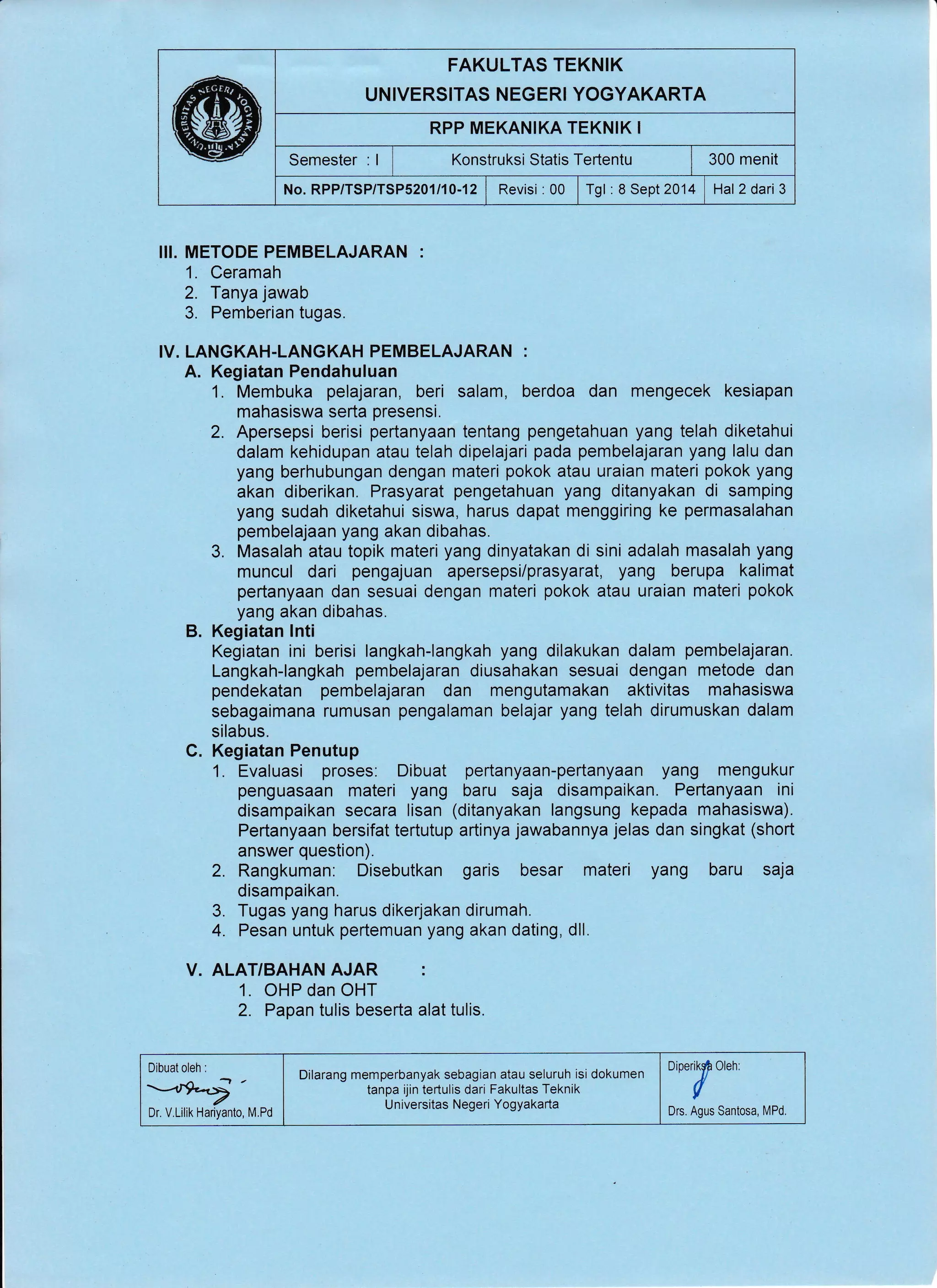 FAKULTAS TEKNIK
UNIVERSITAS NEGERI YOGYAKARTA
RPP MEKANIKA TEKNIK I
Semester : I I t<onstruksi Statis Tertentu I 300 menit
No. RPP/TSP/TSP5201/10-12 | Revisi : 00 | Tgl : 8 Sept2014 | Hal 2 dari 3
II!. METODE PEMBELAJARAN :
1. Ceramah
2. Tanya jawab
3. Pemberian tugas.
IV. LANGKAH.LANGKAH PEMBELAJARAN :
A. Kegiatan Pendahuluan
1. Membuka pelajaran, beri salam, berdoa dan mengecek kesiapan
mahasiswa serta presensi.
2. Apersepsi berisi pertanyaan tentang pengetahuan yang telah diketahui
dalam kehidupan atau telah dipelajari pada pembelajaran yang lalu dan
yang berhubungan dengan materi pokok atau uraian materi pokok yang
akan diberikan. Prasyarat pengetahuan yang ditanyakan di samping
yang sudah diketahui siswa, harus dapat menggiring ke permasalahan
pembelajaan yang akan dibahas.
3. Masalah atau topik materi yang dinyatakan di sini adalah masalah yang
muncul dari pengajuan apersepsi/prasyarat, yang berupa kalimat
pertanyaan dan sesuai dengan materi pokok atau uraian materi pokok
yang akan dibahas.
B. Kegiatan lnti
Kegiatan ini berisi langkah-langkah yang dilakukan dalam pembelajaran.
Langkah-langkah pembelajaran diusahakan sesuai dengan metode dan
pendekatan pembelajaran dan mengutamakan aktivitas mahasiswa
sebagaimana rumusan pengalaman belajar yang telah dirumuskan dalam
silabus.
C. Kegiatan Penutup
1. Evaluasi proses. Dibuat pertanyaan-pertanyaan yang mengukur
penguasaan materi yang baru saja disampaikan. Pertanyaan ini
disampaikan secara lisan (ditanyakan langsung kepada mahasiswa).
Pertanyaan bersifat tertutup artinya jawabannya jelas dan singkat (short
answer question).
2. Rangkuman: Disebutkan garis besar materi yang baru saja
disampaikan.
3. Tugas yang harus dikerjakan dirumah.
4. Pesan untuk pertemuan yang akan dating, dll.
V. ALAT/BAHAN AJAR :
1. OHP dan OHT
2. Papan tulis beserta alat tulis.
Dr. V.Lilik Hariyanto, M.Pd
Dilarang memperbanyak sebagian atau seluruh isi dokumen
tanpa ijin tertulis dari Fakultas Teknik
U niversitas Negeri Yogyakarta
oioerruSf own.
Drs. Agus Santosa, MPd.
 