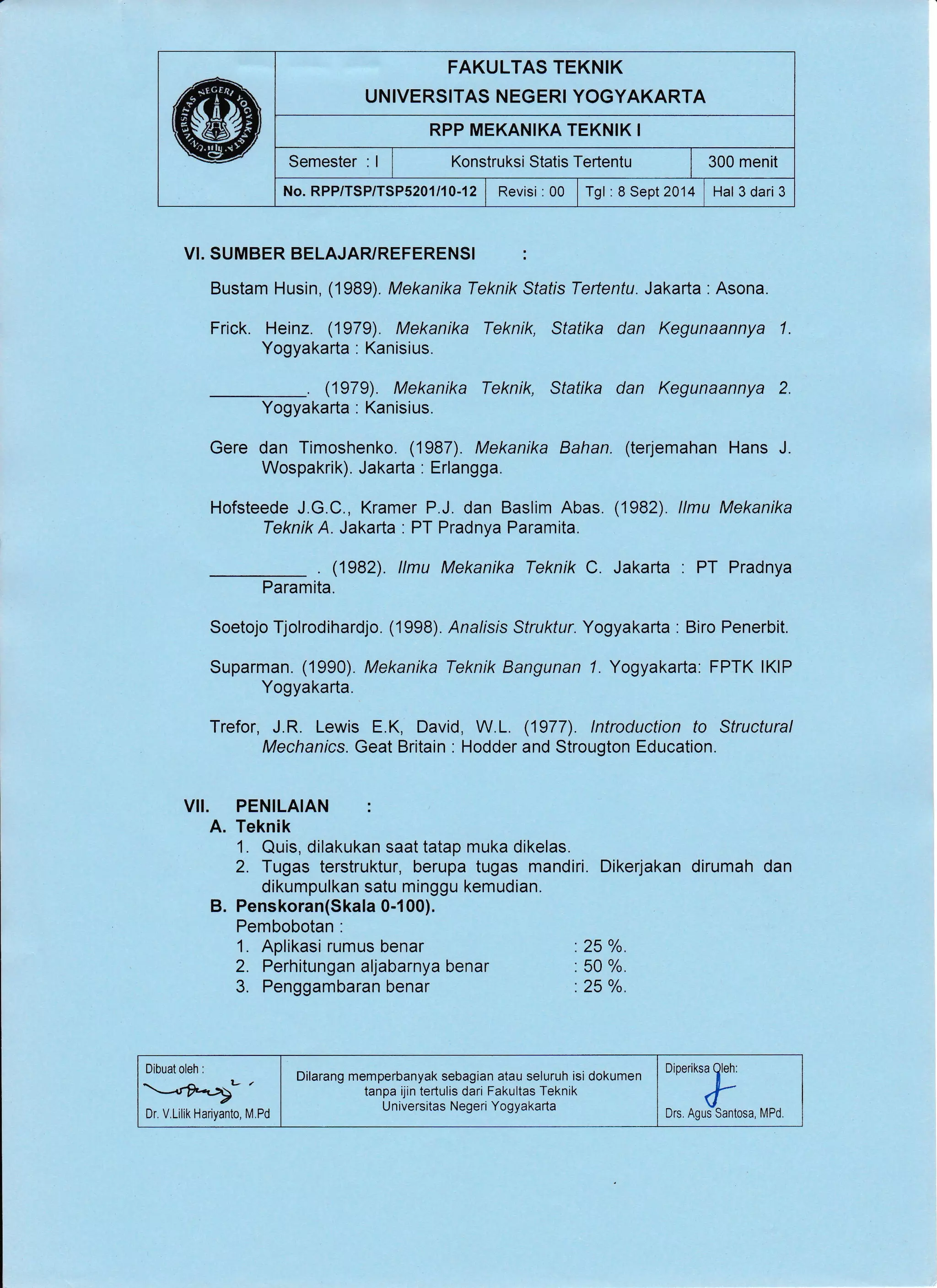 FAKULTAS TEKNIK
UNIVERSITAS NEGERI YOGYAKARTA
RPP MEKANIKA TEKNIK I
Semester : I Konstruksi Statis Tertentu i 300 menit
No.RPP/TSP/TSP5201/10-12 | Revisi :00 lrgt:eSept2014 I Hal3dari3
VI. SUMBER BELAJARYREFERENSI :
Bustam Husin, (1989). Mekanika Teknik Sfafis Tertentu. Jakarta . Asona.
Frick. Heinz. (1979). Mekanika Teknik, Statika dan Kegunaannya 1.
Yogyakarta . Kanisius.
. (1979). Mekanika Teknik, Statika dan Kegunaannya 2.
Yogyakarta : Kanisius.
Gere dan Timoshenko. (1987). Mekanika Bahan. (terjemahan Hans J.
Wospakrik). Jakarta : Erlangga.
Hofsteede J.G.C., Kramer P.J. dan Baslim Abas. (1982). llmu Mekanika
Teknik A. Jakarta : PT Pradnya Paramita.
. (1982). llmu Mekanika Teknik C. Jakarla . PT Pradnya
Paramita.
Soetojo Tjolrodihardjo. (1998). Analrsis Struktur. Yogyakarta : Biro Penerbit.
Suparman. (1990). Mekanika Teknik Bangunan 7. Yogyakarta: FPTK lKlP
Yogyakarta.
Trefor, J.R. Lewis E.K, David, W.L. (1977). lntroduction to Structural
Mechanics. Geat Britain : Hodder and Strougton Education.
VII. PENILAIAN :
A. Teknik
1. Quis, dilakukan saat tatap muka dikelas.
2. Tugas terstruktur, berupa tugas mandiri. Dikerjakan dirumah dan
dikumpulkan satu minggu kemudian.
B. Penskoran(Skala 0-1 00).
Pembobotan :
1. Aplikasi rumus benar . 25 %.
2. Perhitungan aljabarnya benar . 50 %.
3. Penggambaran benar :25 o/o.
Dibuat oleh :
Dr. V Lilik Hariyanto, M,Pd
OiOuifrp
Drs, Agus Santosa, MPd"
Dilarang memperbanyak sebagian atau seluruh isi dokumen
tanpa ijin tertulis dari Fakultas Teknik
Universitas Negeri Yogyakarta
 